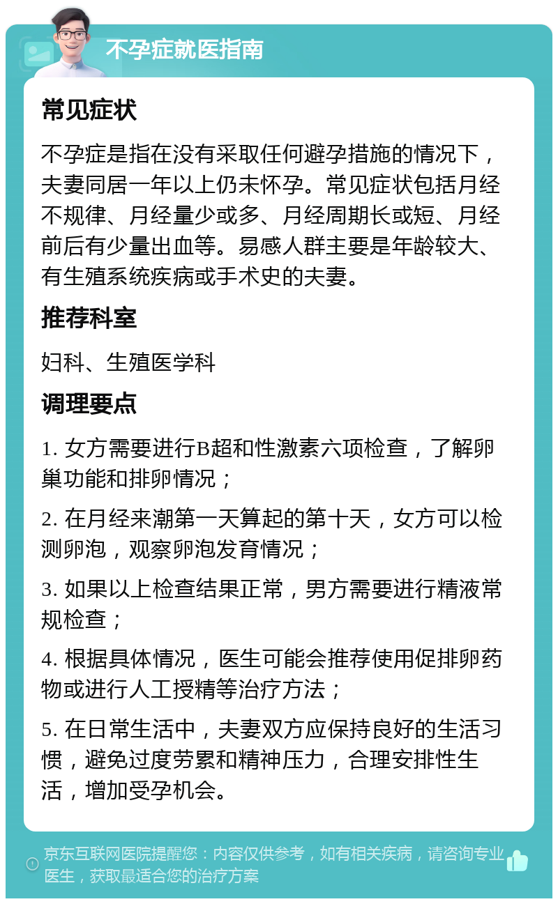 不孕症就医指南 常见症状 不孕症是指在没有采取任何避孕措施的情况下，夫妻同居一年以上仍未怀孕。常见症状包括月经不规律、月经量少或多、月经周期长或短、月经前后有少量出血等。易感人群主要是年龄较大、有生殖系统疾病或手术史的夫妻。 推荐科室 妇科、生殖医学科 调理要点 1. 女方需要进行B超和性激素六项检查，了解卵巢功能和排卵情况； 2. 在月经来潮第一天算起的第十天，女方可以检测卵泡，观察卵泡发育情况； 3. 如果以上检查结果正常，男方需要进行精液常规检查； 4. 根据具体情况，医生可能会推荐使用促排卵药物或进行人工授精等治疗方法； 5. 在日常生活中，夫妻双方应保持良好的生活习惯，避免过度劳累和精神压力，合理安排性生活，增加受孕机会。