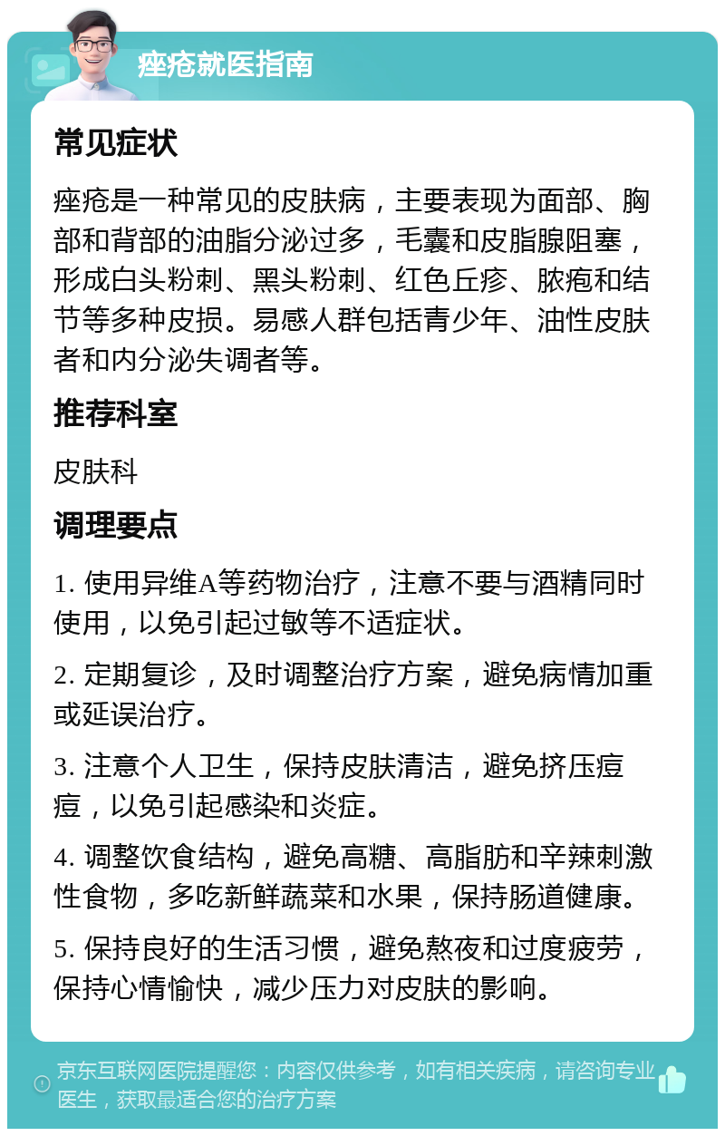 痤疮就医指南 常见症状 痤疮是一种常见的皮肤病，主要表现为面部、胸部和背部的油脂分泌过多，毛囊和皮脂腺阻塞，形成白头粉刺、黑头粉刺、红色丘疹、脓疱和结节等多种皮损。易感人群包括青少年、油性皮肤者和内分泌失调者等。 推荐科室 皮肤科 调理要点 1. 使用异维A等药物治疗，注意不要与酒精同时使用，以免引起过敏等不适症状。 2. 定期复诊，及时调整治疗方案，避免病情加重或延误治疗。 3. 注意个人卫生，保持皮肤清洁，避免挤压痘痘，以免引起感染和炎症。 4. 调整饮食结构，避免高糖、高脂肪和辛辣刺激性食物，多吃新鲜蔬菜和水果，保持肠道健康。 5. 保持良好的生活习惯，避免熬夜和过度疲劳，保持心情愉快，减少压力对皮肤的影响。