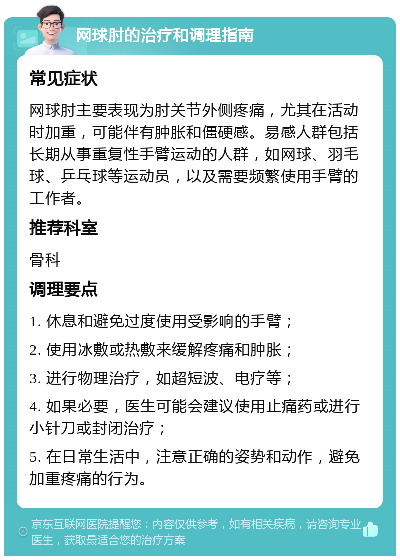 网球肘的治疗和调理指南 常见症状 网球肘主要表现为肘关节外侧疼痛，尤其在活动时加重，可能伴有肿胀和僵硬感。易感人群包括长期从事重复性手臂运动的人群，如网球、羽毛球、乒乓球等运动员，以及需要频繁使用手臂的工作者。 推荐科室 骨科 调理要点 1. 休息和避免过度使用受影响的手臂； 2. 使用冰敷或热敷来缓解疼痛和肿胀； 3. 进行物理治疗，如超短波、电疗等； 4. 如果必要，医生可能会建议使用止痛药或进行小针刀或封闭治疗； 5. 在日常生活中，注意正确的姿势和动作，避免加重疼痛的行为。