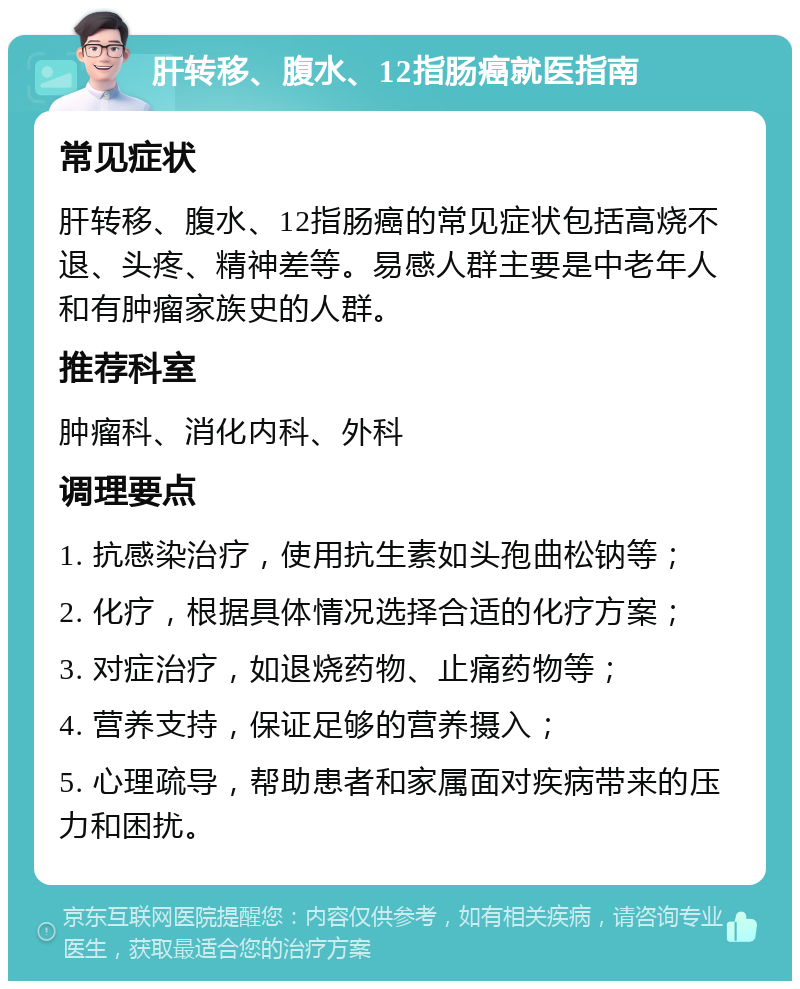 肝转移、腹水、12指肠癌就医指南 常见症状 肝转移、腹水、12指肠癌的常见症状包括高烧不退、头疼、精神差等。易感人群主要是中老年人和有肿瘤家族史的人群。 推荐科室 肿瘤科、消化内科、外科 调理要点 1. 抗感染治疗，使用抗生素如头孢曲松钠等； 2. 化疗，根据具体情况选择合适的化疗方案； 3. 对症治疗，如退烧药物、止痛药物等； 4. 营养支持，保证足够的营养摄入； 5. 心理疏导，帮助患者和家属面对疾病带来的压力和困扰。