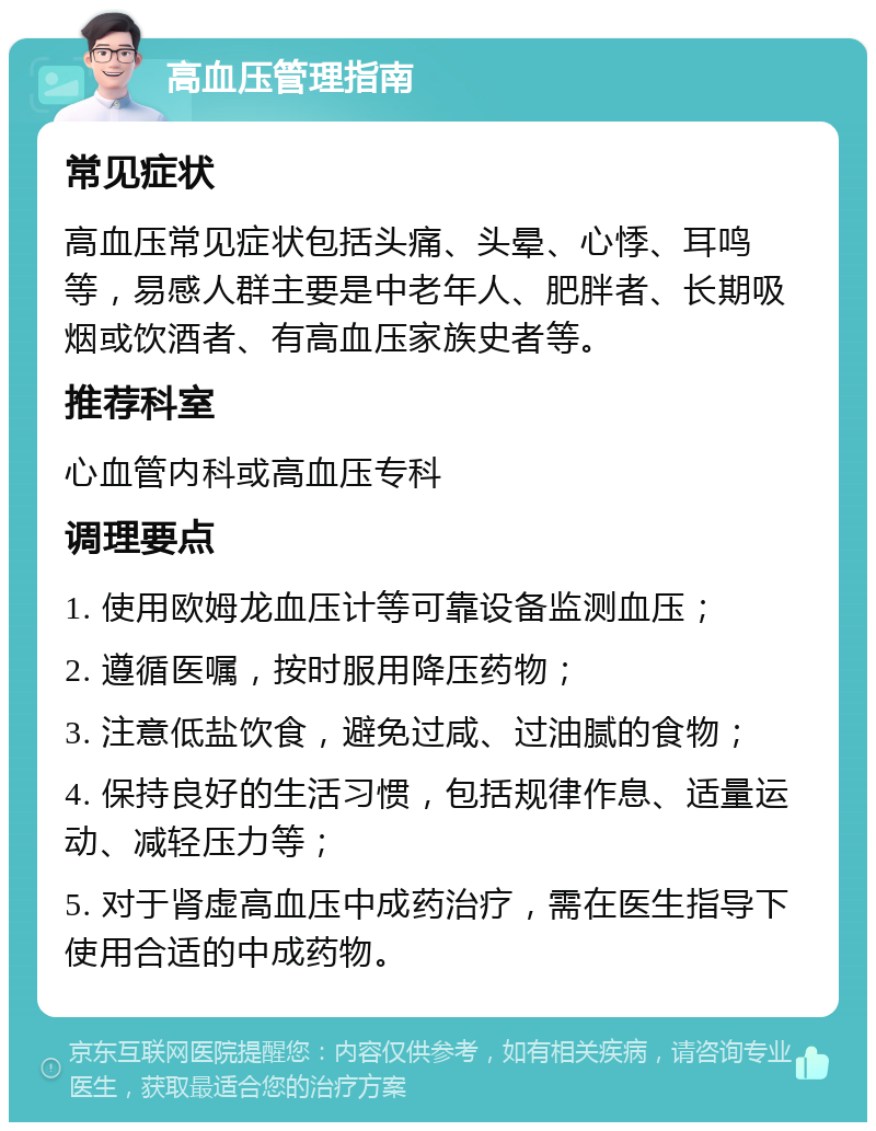 高血压管理指南 常见症状 高血压常见症状包括头痛、头晕、心悸、耳鸣等，易感人群主要是中老年人、肥胖者、长期吸烟或饮酒者、有高血压家族史者等。 推荐科室 心血管内科或高血压专科 调理要点 1. 使用欧姆龙血压计等可靠设备监测血压； 2. 遵循医嘱，按时服用降压药物； 3. 注意低盐饮食，避免过咸、过油腻的食物； 4. 保持良好的生活习惯，包括规律作息、适量运动、减轻压力等； 5. 对于肾虚高血压中成药治疗，需在医生指导下使用合适的中成药物。