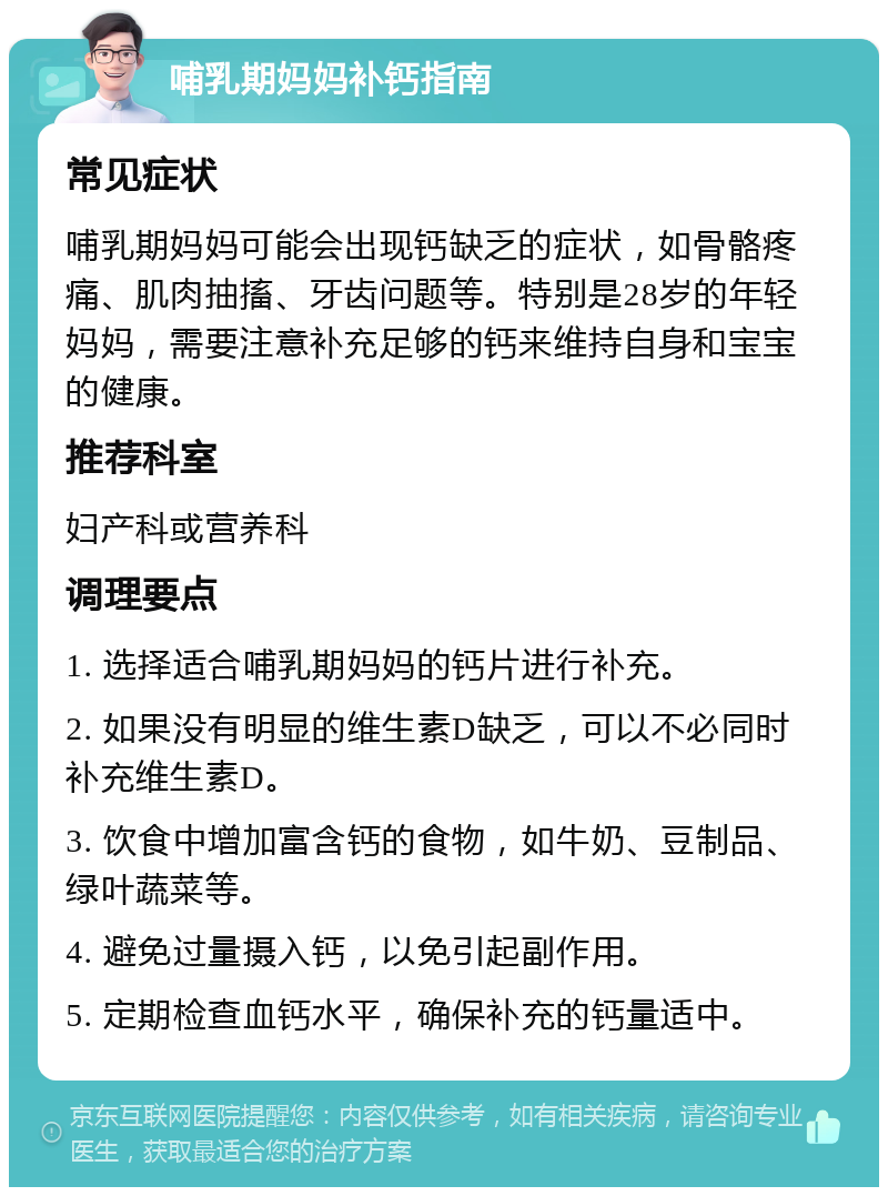 哺乳期妈妈补钙指南 常见症状 哺乳期妈妈可能会出现钙缺乏的症状，如骨骼疼痛、肌肉抽搐、牙齿问题等。特别是28岁的年轻妈妈，需要注意补充足够的钙来维持自身和宝宝的健康。 推荐科室 妇产科或营养科 调理要点 1. 选择适合哺乳期妈妈的钙片进行补充。 2. 如果没有明显的维生素D缺乏，可以不必同时补充维生素D。 3. 饮食中增加富含钙的食物，如牛奶、豆制品、绿叶蔬菜等。 4. 避免过量摄入钙，以免引起副作用。 5. 定期检查血钙水平，确保补充的钙量适中。