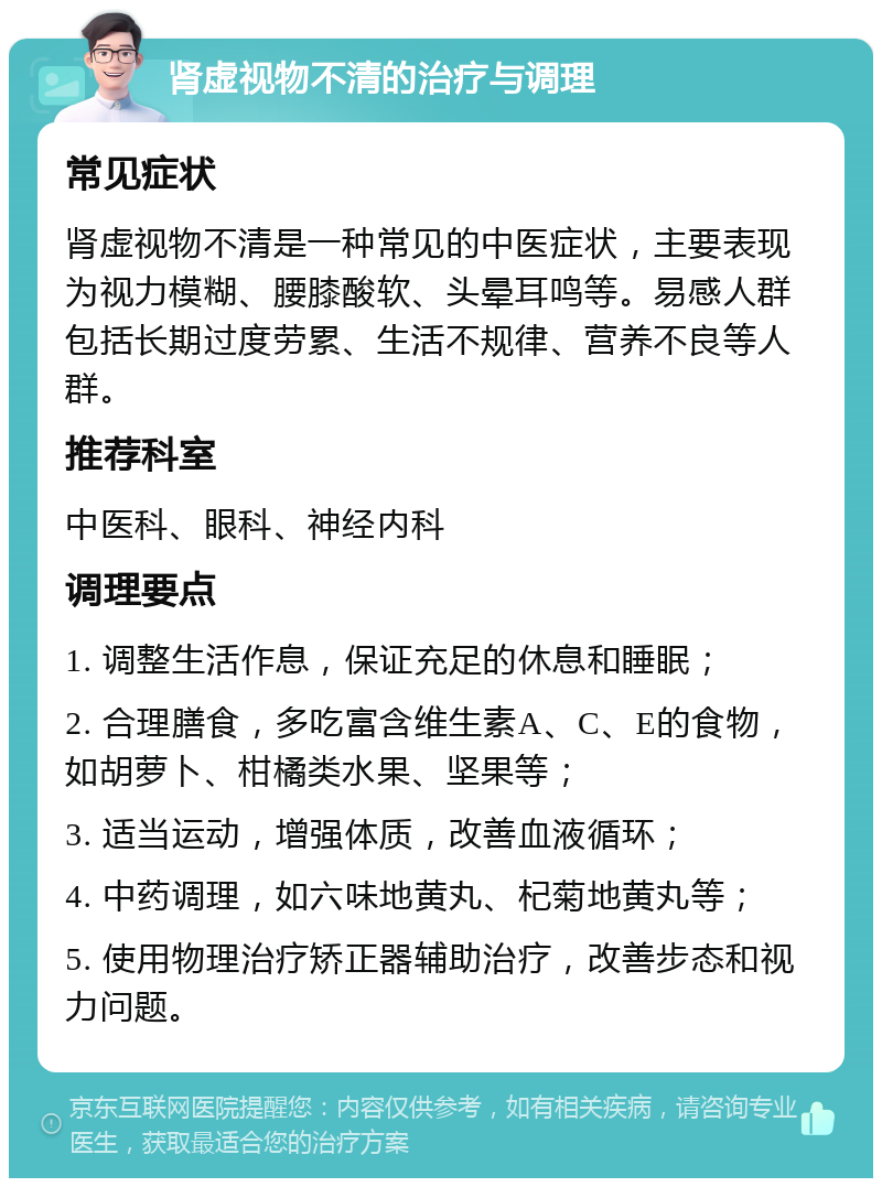 肾虚视物不清的治疗与调理 常见症状 肾虚视物不清是一种常见的中医症状，主要表现为视力模糊、腰膝酸软、头晕耳鸣等。易感人群包括长期过度劳累、生活不规律、营养不良等人群。 推荐科室 中医科、眼科、神经内科 调理要点 1. 调整生活作息，保证充足的休息和睡眠； 2. 合理膳食，多吃富含维生素A、C、E的食物，如胡萝卜、柑橘类水果、坚果等； 3. 适当运动，增强体质，改善血液循环； 4. 中药调理，如六味地黄丸、杞菊地黄丸等； 5. 使用物理治疗矫正器辅助治疗，改善步态和视力问题。