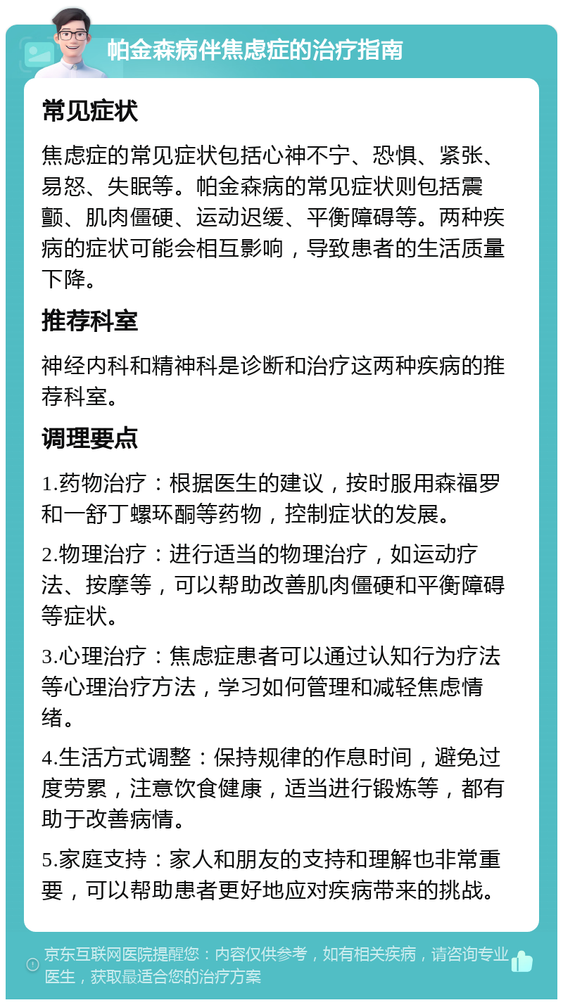 帕金森病伴焦虑症的治疗指南 常见症状 焦虑症的常见症状包括心神不宁、恐惧、紧张、易怒、失眠等。帕金森病的常见症状则包括震颤、肌肉僵硬、运动迟缓、平衡障碍等。两种疾病的症状可能会相互影响，导致患者的生活质量下降。 推荐科室 神经内科和精神科是诊断和治疗这两种疾病的推荐科室。 调理要点 1.药物治疗：根据医生的建议，按时服用森福罗和一舒丁螺环酮等药物，控制症状的发展。 2.物理治疗：进行适当的物理治疗，如运动疗法、按摩等，可以帮助改善肌肉僵硬和平衡障碍等症状。 3.心理治疗：焦虑症患者可以通过认知行为疗法等心理治疗方法，学习如何管理和减轻焦虑情绪。 4.生活方式调整：保持规律的作息时间，避免过度劳累，注意饮食健康，适当进行锻炼等，都有助于改善病情。 5.家庭支持：家人和朋友的支持和理解也非常重要，可以帮助患者更好地应对疾病带来的挑战。