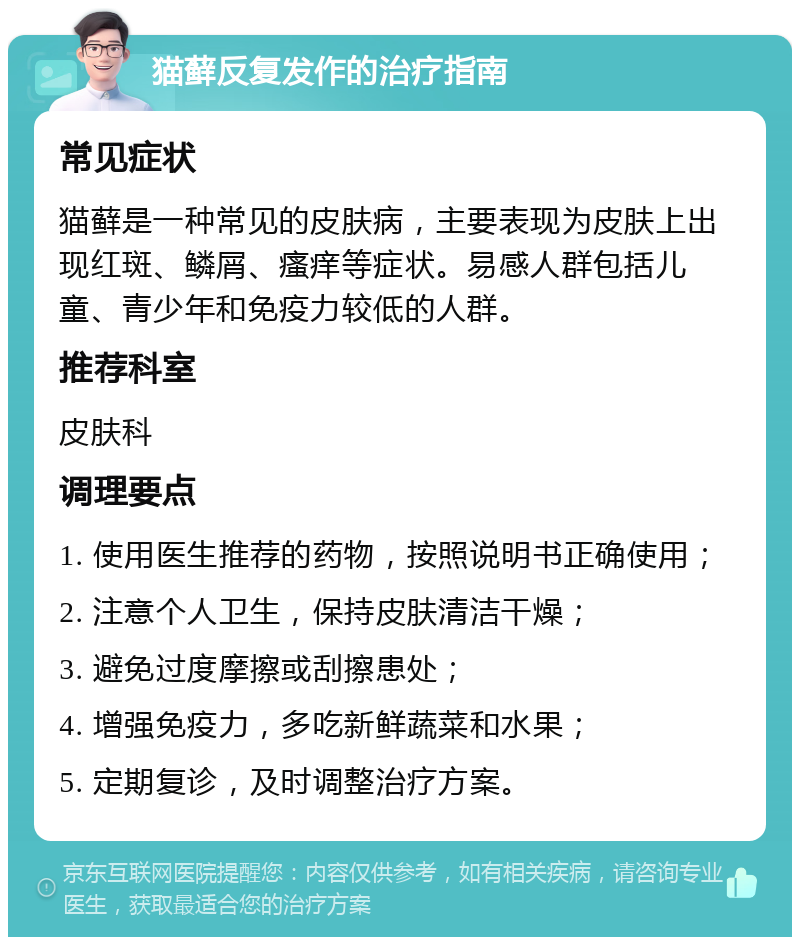 猫藓反复发作的治疗指南 常见症状 猫藓是一种常见的皮肤病，主要表现为皮肤上出现红斑、鳞屑、瘙痒等症状。易感人群包括儿童、青少年和免疫力较低的人群。 推荐科室 皮肤科 调理要点 1. 使用医生推荐的药物，按照说明书正确使用； 2. 注意个人卫生，保持皮肤清洁干燥； 3. 避免过度摩擦或刮擦患处； 4. 增强免疫力，多吃新鲜蔬菜和水果； 5. 定期复诊，及时调整治疗方案。