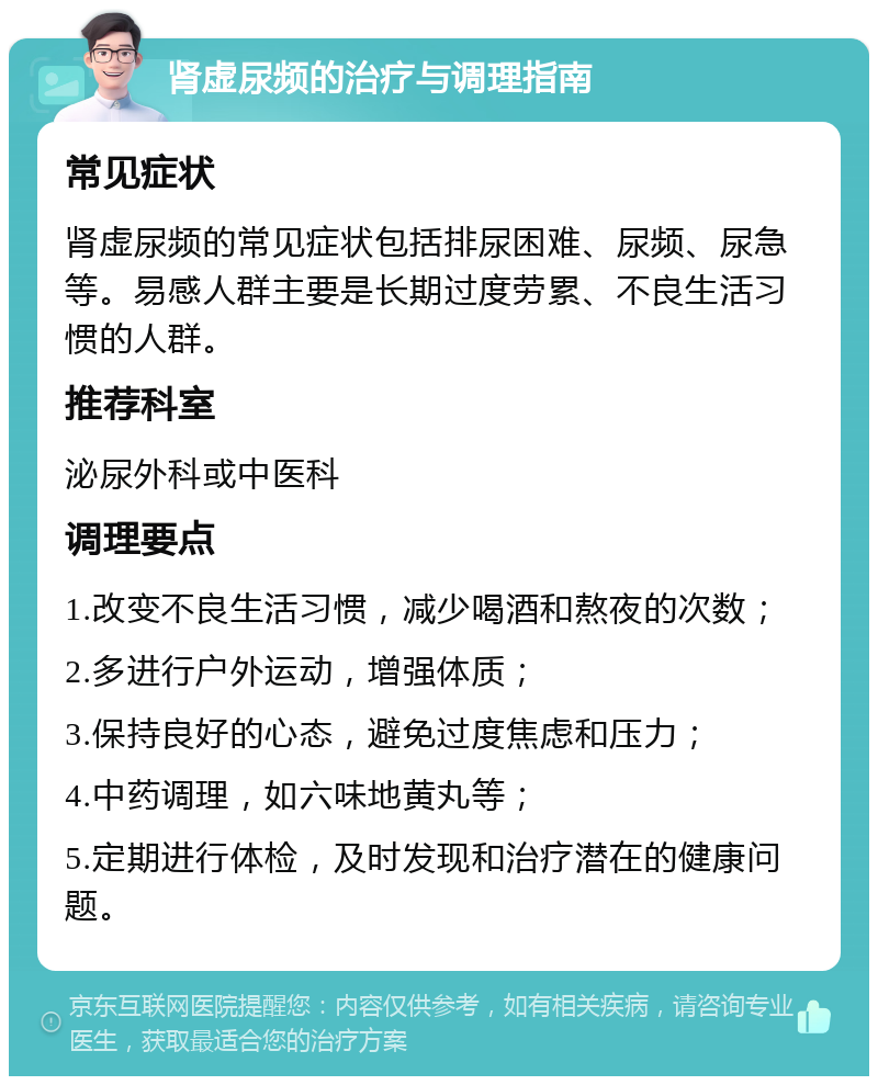 肾虚尿频的治疗与调理指南 常见症状 肾虚尿频的常见症状包括排尿困难、尿频、尿急等。易感人群主要是长期过度劳累、不良生活习惯的人群。 推荐科室 泌尿外科或中医科 调理要点 1.改变不良生活习惯，减少喝酒和熬夜的次数； 2.多进行户外运动，增强体质； 3.保持良好的心态，避免过度焦虑和压力； 4.中药调理，如六味地黄丸等； 5.定期进行体检，及时发现和治疗潜在的健康问题。