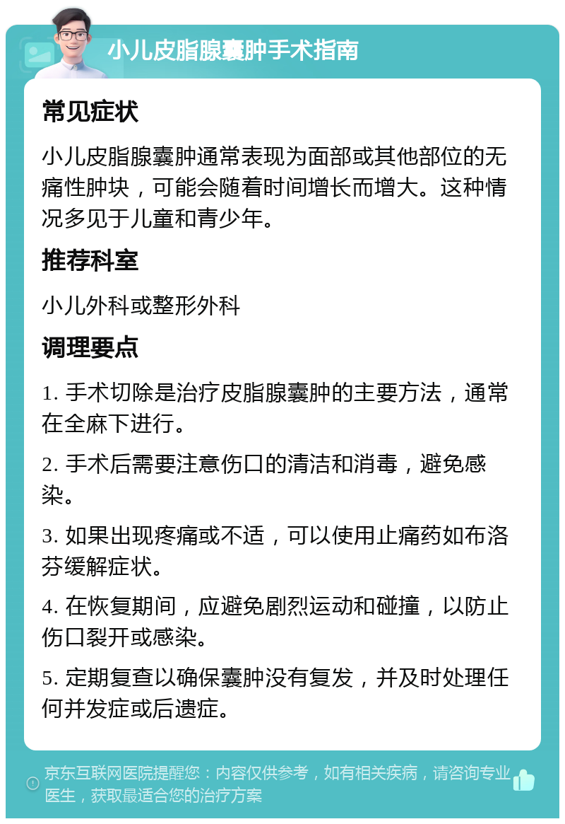 小儿皮脂腺囊肿手术指南 常见症状 小儿皮脂腺囊肿通常表现为面部或其他部位的无痛性肿块，可能会随着时间增长而增大。这种情况多见于儿童和青少年。 推荐科室 小儿外科或整形外科 调理要点 1. 手术切除是治疗皮脂腺囊肿的主要方法，通常在全麻下进行。 2. 手术后需要注意伤口的清洁和消毒，避免感染。 3. 如果出现疼痛或不适，可以使用止痛药如布洛芬缓解症状。 4. 在恢复期间，应避免剧烈运动和碰撞，以防止伤口裂开或感染。 5. 定期复查以确保囊肿没有复发，并及时处理任何并发症或后遗症。