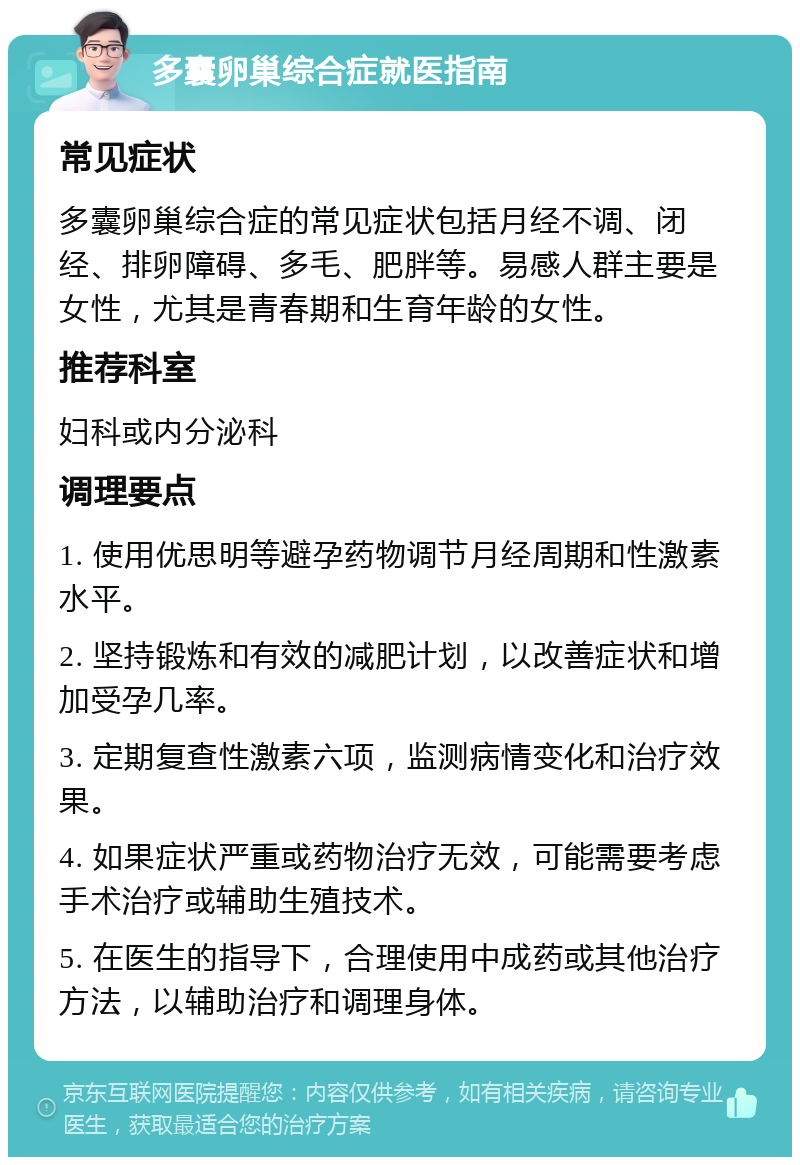 多囊卵巢综合症就医指南 常见症状 多囊卵巢综合症的常见症状包括月经不调、闭经、排卵障碍、多毛、肥胖等。易感人群主要是女性，尤其是青春期和生育年龄的女性。 推荐科室 妇科或内分泌科 调理要点 1. 使用优思明等避孕药物调节月经周期和性激素水平。 2. 坚持锻炼和有效的减肥计划，以改善症状和增加受孕几率。 3. 定期复查性激素六项，监测病情变化和治疗效果。 4. 如果症状严重或药物治疗无效，可能需要考虑手术治疗或辅助生殖技术。 5. 在医生的指导下，合理使用中成药或其他治疗方法，以辅助治疗和调理身体。