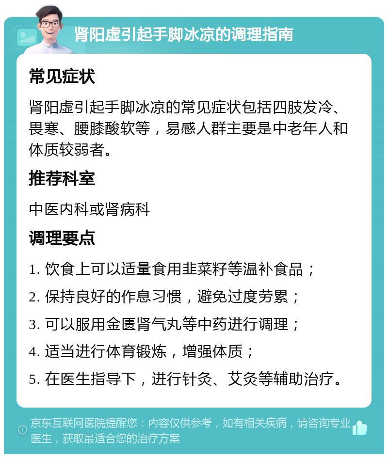 肾阳虚引起手脚冰凉的调理指南 常见症状 肾阳虚引起手脚冰凉的常见症状包括四肢发冷、畏寒、腰膝酸软等，易感人群主要是中老年人和体质较弱者。 推荐科室 中医内科或肾病科 调理要点 1. 饮食上可以适量食用韭菜籽等温补食品； 2. 保持良好的作息习惯，避免过度劳累； 3. 可以服用金匮肾气丸等中药进行调理； 4. 适当进行体育锻炼，增强体质； 5. 在医生指导下，进行针灸、艾灸等辅助治疗。