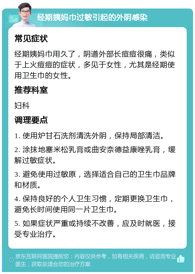 经期姨妈巾过敏引起的外阴感染 常见症状 经期姨妈巾用久了，阴道外部长痘痘很痛，类似于上火痘痘的症状，多见于女性，尤其是经期使用卫生巾的女性。 推荐科室 妇科 调理要点 1. 使用炉甘石洗剂清洗外阴，保持局部清洁。 2. 涂抹地塞米松乳膏或曲安奈德益康唑乳膏，缓解过敏症状。 3. 避免使用过敏原，选择适合自己的卫生巾品牌和材质。 4. 保持良好的个人卫生习惯，定期更换卫生巾，避免长时间使用同一片卫生巾。 5. 如果症状严重或持续不改善，应及时就医，接受专业治疗。