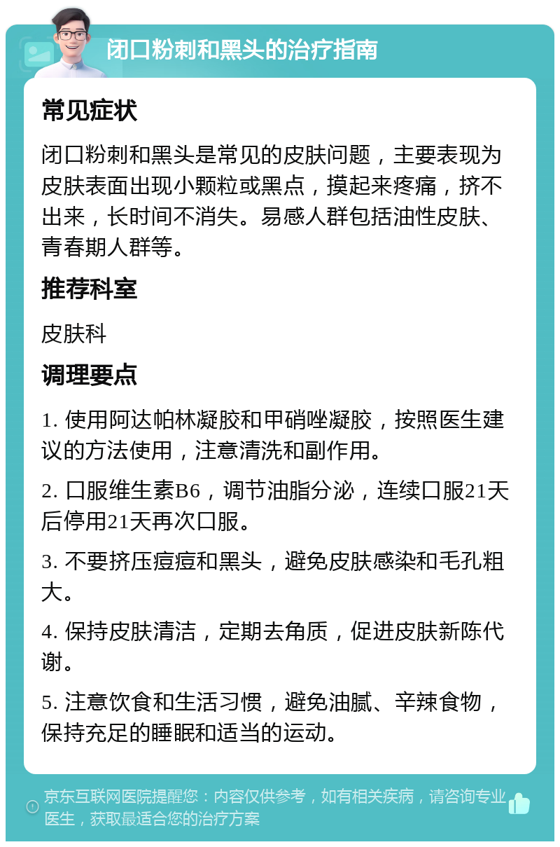 闭口粉刺和黑头的治疗指南 常见症状 闭口粉刺和黑头是常见的皮肤问题，主要表现为皮肤表面出现小颗粒或黑点，摸起来疼痛，挤不出来，长时间不消失。易感人群包括油性皮肤、青春期人群等。 推荐科室 皮肤科 调理要点 1. 使用阿达帕林凝胶和甲硝唑凝胶，按照医生建议的方法使用，注意清洗和副作用。 2. 口服维生素B6，调节油脂分泌，连续口服21天后停用21天再次口服。 3. 不要挤压痘痘和黑头，避免皮肤感染和毛孔粗大。 4. 保持皮肤清洁，定期去角质，促进皮肤新陈代谢。 5. 注意饮食和生活习惯，避免油腻、辛辣食物，保持充足的睡眠和适当的运动。