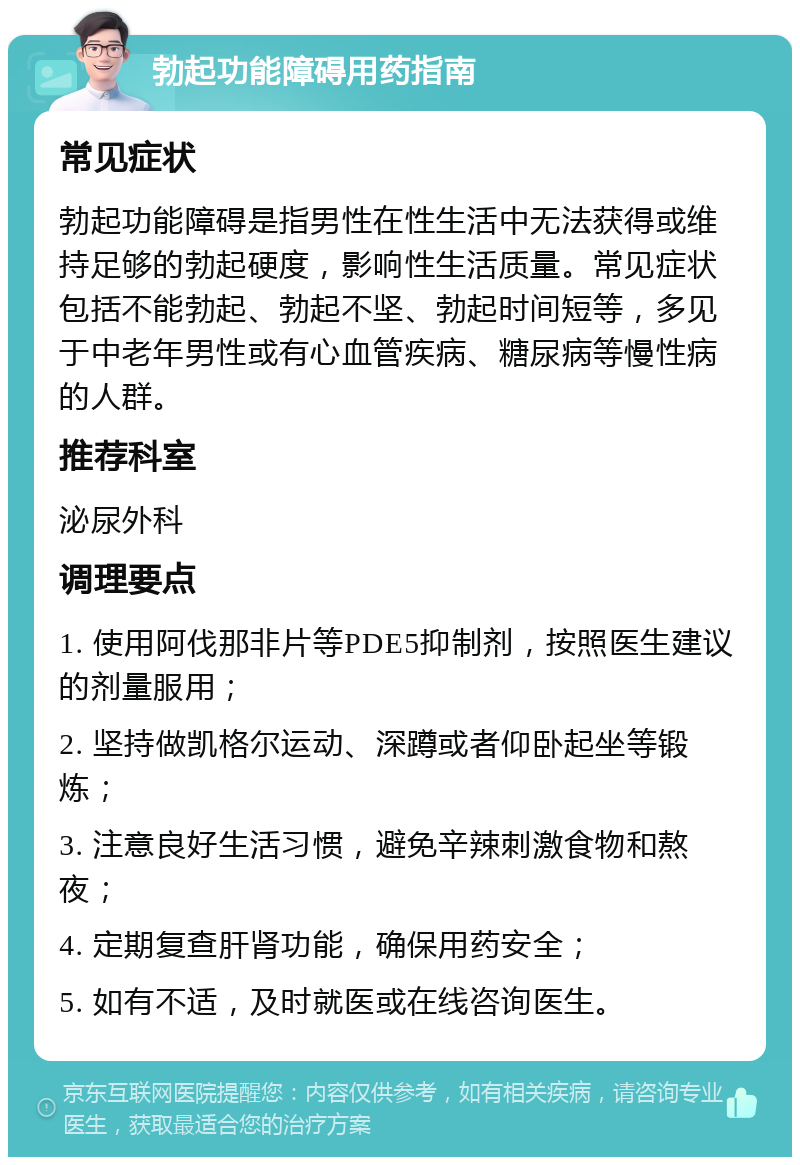 勃起功能障碍用药指南 常见症状 勃起功能障碍是指男性在性生活中无法获得或维持足够的勃起硬度，影响性生活质量。常见症状包括不能勃起、勃起不坚、勃起时间短等，多见于中老年男性或有心血管疾病、糖尿病等慢性病的人群。 推荐科室 泌尿外科 调理要点 1. 使用阿伐那非片等PDE5抑制剂，按照医生建议的剂量服用； 2. 坚持做凯格尔运动、深蹲或者仰卧起坐等锻炼； 3. 注意良好生活习惯，避免辛辣刺激食物和熬夜； 4. 定期复查肝肾功能，确保用药安全； 5. 如有不适，及时就医或在线咨询医生。