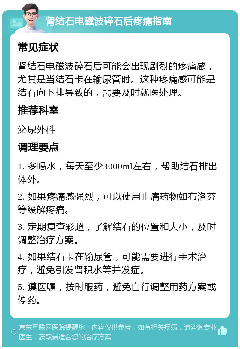 肾结石电磁波碎石后疼痛指南 常见症状 肾结石电磁波碎石后可能会出现剧烈的疼痛感，尤其是当结石卡在输尿管时。这种疼痛感可能是结石向下排导致的，需要及时就医处理。 推荐科室 泌尿外科 调理要点 1. 多喝水，每天至少3000ml左右，帮助结石排出体外。 2. 如果疼痛感强烈，可以使用止痛药物如布洛芬等缓解疼痛。 3. 定期复查彩超，了解结石的位置和大小，及时调整治疗方案。 4. 如果结石卡在输尿管，可能需要进行手术治疗，避免引发肾积水等并发症。 5. 遵医嘱，按时服药，避免自行调整用药方案或停药。