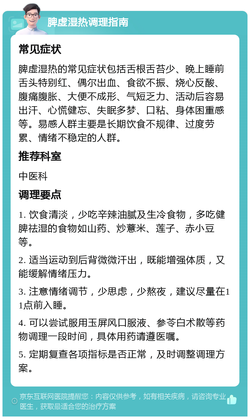 脾虚湿热调理指南 常见症状 脾虚湿热的常见症状包括舌根舌苔少、晚上睡前舌头特别红、偶尔出血、食欲不振、烧心反酸、腹痛腹胀、大便不成形、气短乏力、活动后容易出汗、心慌健忘、失眠多梦、口粘、身体困重感等。易感人群主要是长期饮食不规律、过度劳累、情绪不稳定的人群。 推荐科室 中医科 调理要点 1. 饮食清淡，少吃辛辣油腻及生冷食物，多吃健脾祛湿的食物如山药、炒薏米、莲子、赤小豆等。 2. 适当运动到后背微微汗出，既能增强体质，又能缓解情绪压力。 3. 注意情绪调节，少思虑，少熬夜，建议尽量在11点前入睡。 4. 可以尝试服用玉屏风口服液、参苓白术散等药物调理一段时间，具体用药请遵医嘱。 5. 定期复查各项指标是否正常，及时调整调理方案。