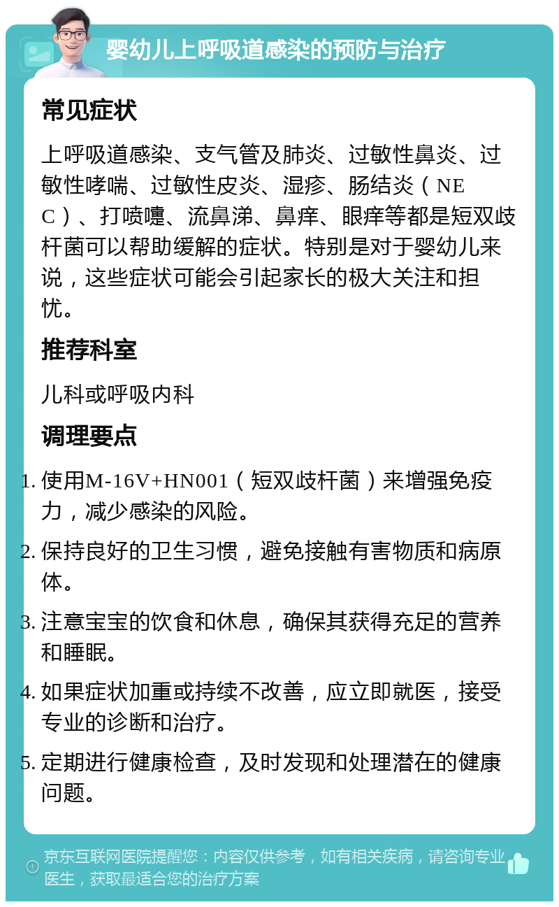 婴幼儿上呼吸道感染的预防与治疗 常见症状 上呼吸道感染、支气管及肺炎、过敏性鼻炎、过敏性哮喘、过敏性皮炎、湿疹、肠结炎（NEC）、打喷嚏、流鼻涕、鼻痒、眼痒等都是短双歧杆菌可以帮助缓解的症状。特别是对于婴幼儿来说，这些症状可能会引起家长的极大关注和担忧。 推荐科室 儿科或呼吸内科 调理要点 使用M-16V+HN001（短双歧杆菌）来增强免疫力，减少感染的风险。 保持良好的卫生习惯，避免接触有害物质和病原体。 注意宝宝的饮食和休息，确保其获得充足的营养和睡眠。 如果症状加重或持续不改善，应立即就医，接受专业的诊断和治疗。 定期进行健康检查，及时发现和处理潜在的健康问题。