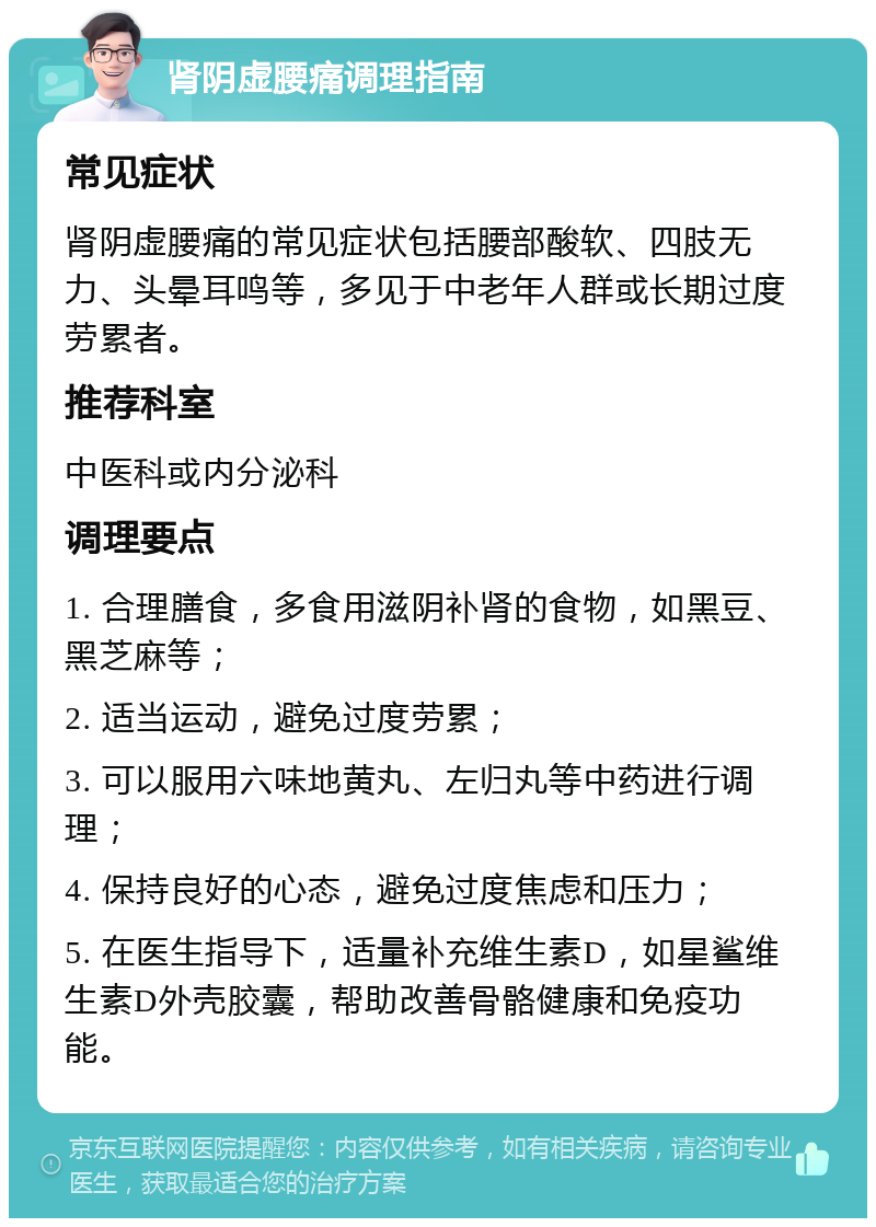 肾阴虚腰痛调理指南 常见症状 肾阴虚腰痛的常见症状包括腰部酸软、四肢无力、头晕耳鸣等，多见于中老年人群或长期过度劳累者。 推荐科室 中医科或内分泌科 调理要点 1. 合理膳食，多食用滋阴补肾的食物，如黑豆、黑芝麻等； 2. 适当运动，避免过度劳累； 3. 可以服用六味地黄丸、左归丸等中药进行调理； 4. 保持良好的心态，避免过度焦虑和压力； 5. 在医生指导下，适量补充维生素D，如星鲨维生素D外壳胶囊，帮助改善骨骼健康和免疫功能。