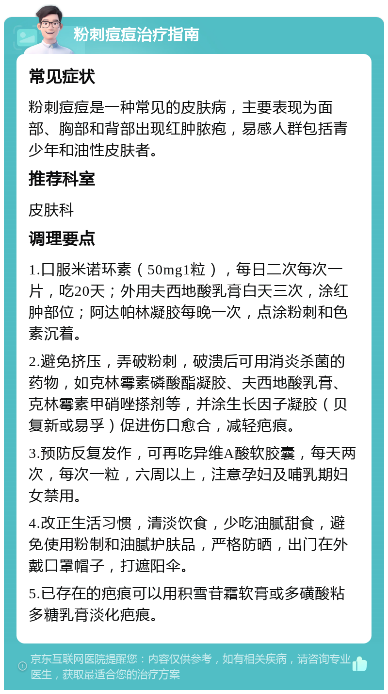 粉刺痘痘治疗指南 常见症状 粉刺痘痘是一种常见的皮肤病，主要表现为面部、胸部和背部出现红肿脓疱，易感人群包括青少年和油性皮肤者。 推荐科室 皮肤科 调理要点 1.口服米诺环素（50mg1粒），每日二次每次一片，吃20天；外用夫西地酸乳膏白天三次，涂红肿部位；阿达帕林凝胶每晚一次，点涂粉刺和色素沉着。 2.避免挤压，弄破粉刺，破溃后可用消炎杀菌的药物，如克林霉素磷酸酯凝胶、夫西地酸乳膏、克林霉素甲硝唑搽剂等，并涂生长因子凝胶（贝复新或易孚）促进伤口愈合，减轻疤痕。 3.预防反复发作，可再吃异维A酸软胶囊，每天两次，每次一粒，六周以上，注意孕妇及哺乳期妇女禁用。 4.改正生活习惯，清淡饮食，少吃油腻甜食，避免使用粉制和油腻护肤品，严格防晒，出门在外戴口罩帽子，打遮阳伞。 5.已存在的疤痕可以用积雪苷霜软膏或多磺酸粘多糖乳膏淡化疤痕。