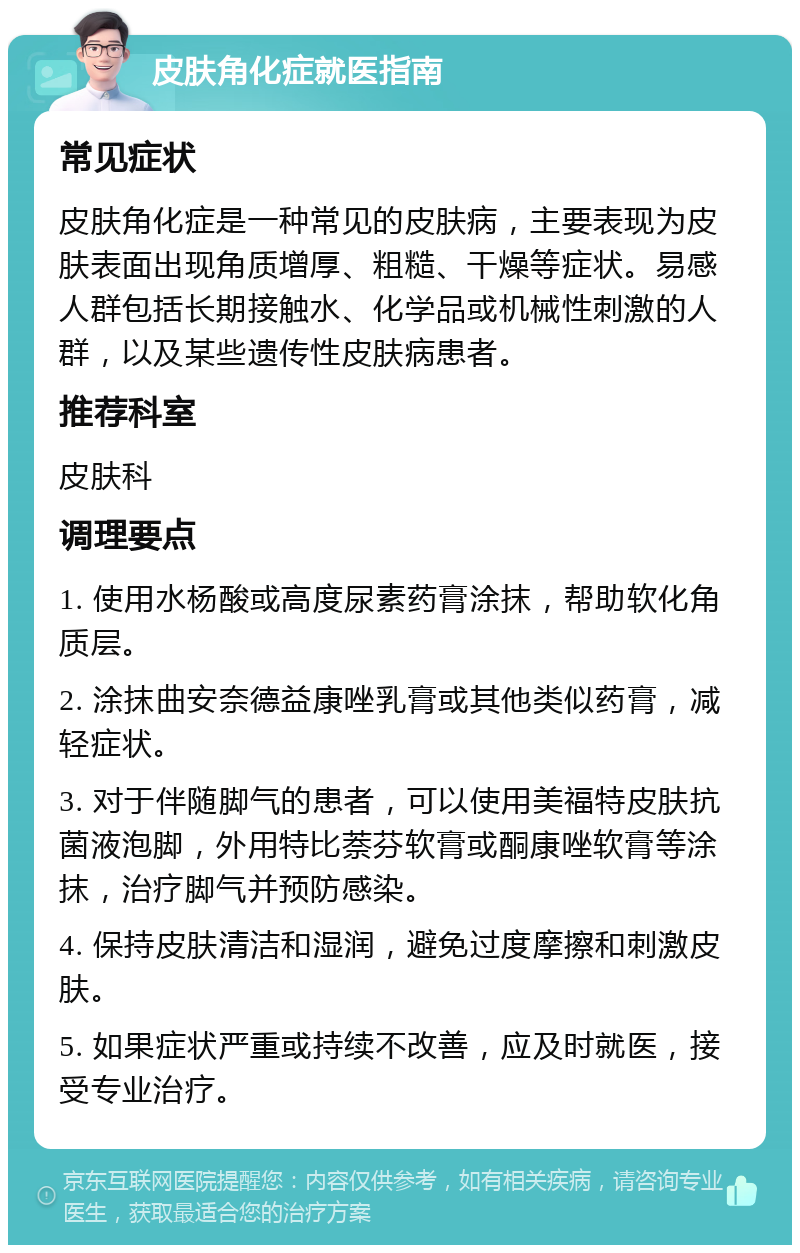 皮肤角化症就医指南 常见症状 皮肤角化症是一种常见的皮肤病，主要表现为皮肤表面出现角质增厚、粗糙、干燥等症状。易感人群包括长期接触水、化学品或机械性刺激的人群，以及某些遗传性皮肤病患者。 推荐科室 皮肤科 调理要点 1. 使用水杨酸或高度尿素药膏涂抹，帮助软化角质层。 2. 涂抹曲安奈德益康唑乳膏或其他类似药膏，减轻症状。 3. 对于伴随脚气的患者，可以使用美福特皮肤抗菌液泡脚，外用特比萘芬软膏或酮康唑软膏等涂抹，治疗脚气并预防感染。 4. 保持皮肤清洁和湿润，避免过度摩擦和刺激皮肤。 5. 如果症状严重或持续不改善，应及时就医，接受专业治疗。