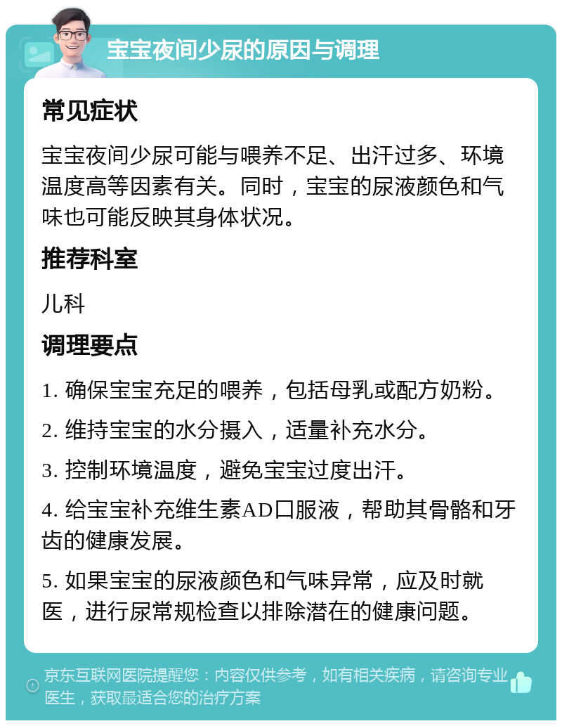 宝宝夜间少尿的原因与调理 常见症状 宝宝夜间少尿可能与喂养不足、出汗过多、环境温度高等因素有关。同时，宝宝的尿液颜色和气味也可能反映其身体状况。 推荐科室 儿科 调理要点 1. 确保宝宝充足的喂养，包括母乳或配方奶粉。 2. 维持宝宝的水分摄入，适量补充水分。 3. 控制环境温度，避免宝宝过度出汗。 4. 给宝宝补充维生素AD口服液，帮助其骨骼和牙齿的健康发展。 5. 如果宝宝的尿液颜色和气味异常，应及时就医，进行尿常规检查以排除潜在的健康问题。