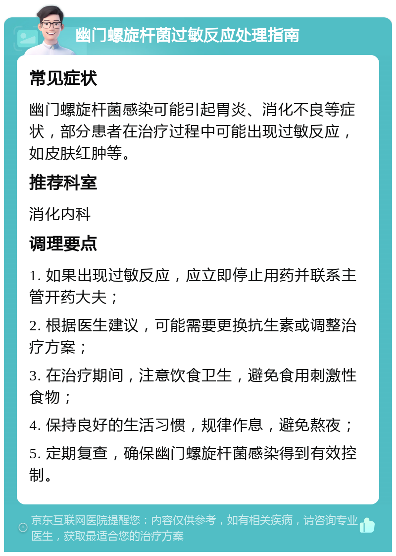 幽门螺旋杆菌过敏反应处理指南 常见症状 幽门螺旋杆菌感染可能引起胃炎、消化不良等症状，部分患者在治疗过程中可能出现过敏反应，如皮肤红肿等。 推荐科室 消化内科 调理要点 1. 如果出现过敏反应，应立即停止用药并联系主管开药大夫； 2. 根据医生建议，可能需要更换抗生素或调整治疗方案； 3. 在治疗期间，注意饮食卫生，避免食用刺激性食物； 4. 保持良好的生活习惯，规律作息，避免熬夜； 5. 定期复查，确保幽门螺旋杆菌感染得到有效控制。