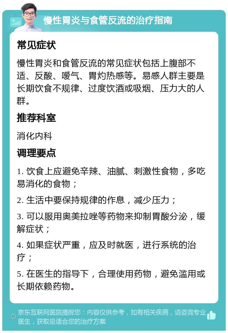 慢性胃炎与食管反流的治疗指南 常见症状 慢性胃炎和食管反流的常见症状包括上腹部不适、反酸、嗳气、胃灼热感等。易感人群主要是长期饮食不规律、过度饮酒或吸烟、压力大的人群。 推荐科室 消化内科 调理要点 1. 饮食上应避免辛辣、油腻、刺激性食物，多吃易消化的食物； 2. 生活中要保持规律的作息，减少压力； 3. 可以服用奥美拉唑等药物来抑制胃酸分泌，缓解症状； 4. 如果症状严重，应及时就医，进行系统的治疗； 5. 在医生的指导下，合理使用药物，避免滥用或长期依赖药物。