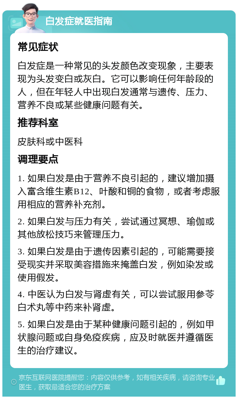 白发症就医指南 常见症状 白发症是一种常见的头发颜色改变现象，主要表现为头发变白或灰白。它可以影响任何年龄段的人，但在年轻人中出现白发通常与遗传、压力、营养不良或某些健康问题有关。 推荐科室 皮肤科或中医科 调理要点 1. 如果白发是由于营养不良引起的，建议增加摄入富含维生素B12、叶酸和铜的食物，或者考虑服用相应的营养补充剂。 2. 如果白发与压力有关，尝试通过冥想、瑜伽或其他放松技巧来管理压力。 3. 如果白发是由于遗传因素引起的，可能需要接受现实并采取美容措施来掩盖白发，例如染发或使用假发。 4. 中医认为白发与肾虚有关，可以尝试服用参苓白术丸等中药来补肾虚。 5. 如果白发是由于某种健康问题引起的，例如甲状腺问题或自身免疫疾病，应及时就医并遵循医生的治疗建议。