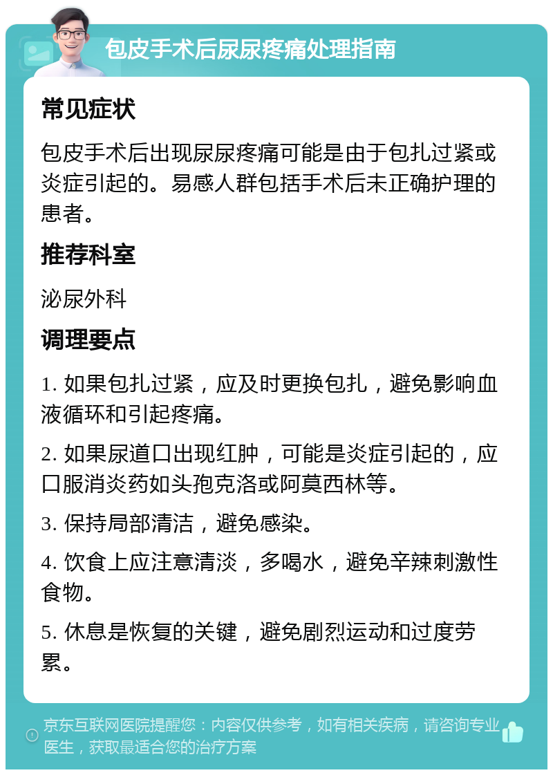 包皮手术后尿尿疼痛处理指南 常见症状 包皮手术后出现尿尿疼痛可能是由于包扎过紧或炎症引起的。易感人群包括手术后未正确护理的患者。 推荐科室 泌尿外科 调理要点 1. 如果包扎过紧，应及时更换包扎，避免影响血液循环和引起疼痛。 2. 如果尿道口出现红肿，可能是炎症引起的，应口服消炎药如头孢克洛或阿莫西林等。 3. 保持局部清洁，避免感染。 4. 饮食上应注意清淡，多喝水，避免辛辣刺激性食物。 5. 休息是恢复的关键，避免剧烈运动和过度劳累。