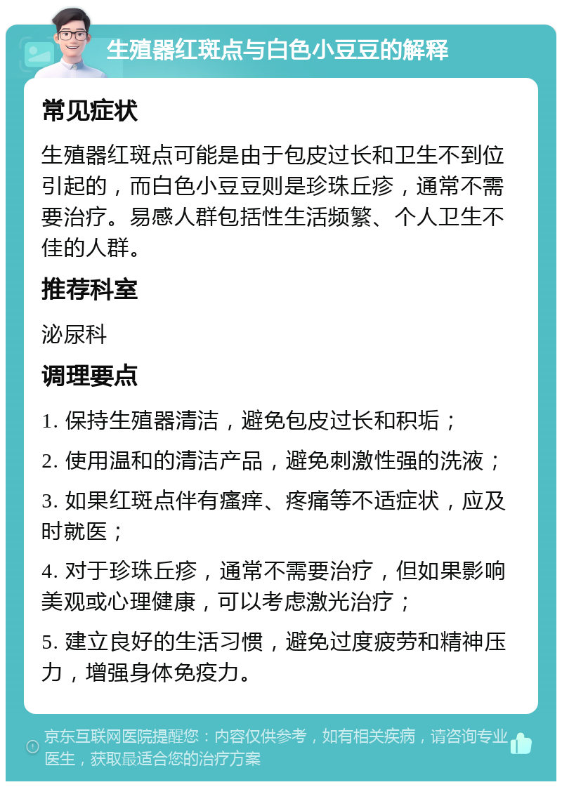 生殖器红斑点与白色小豆豆的解释 常见症状 生殖器红斑点可能是由于包皮过长和卫生不到位引起的，而白色小豆豆则是珍珠丘疹，通常不需要治疗。易感人群包括性生活频繁、个人卫生不佳的人群。 推荐科室 泌尿科 调理要点 1. 保持生殖器清洁，避免包皮过长和积垢； 2. 使用温和的清洁产品，避免刺激性强的洗液； 3. 如果红斑点伴有瘙痒、疼痛等不适症状，应及时就医； 4. 对于珍珠丘疹，通常不需要治疗，但如果影响美观或心理健康，可以考虑激光治疗； 5. 建立良好的生活习惯，避免过度疲劳和精神压力，增强身体免疫力。