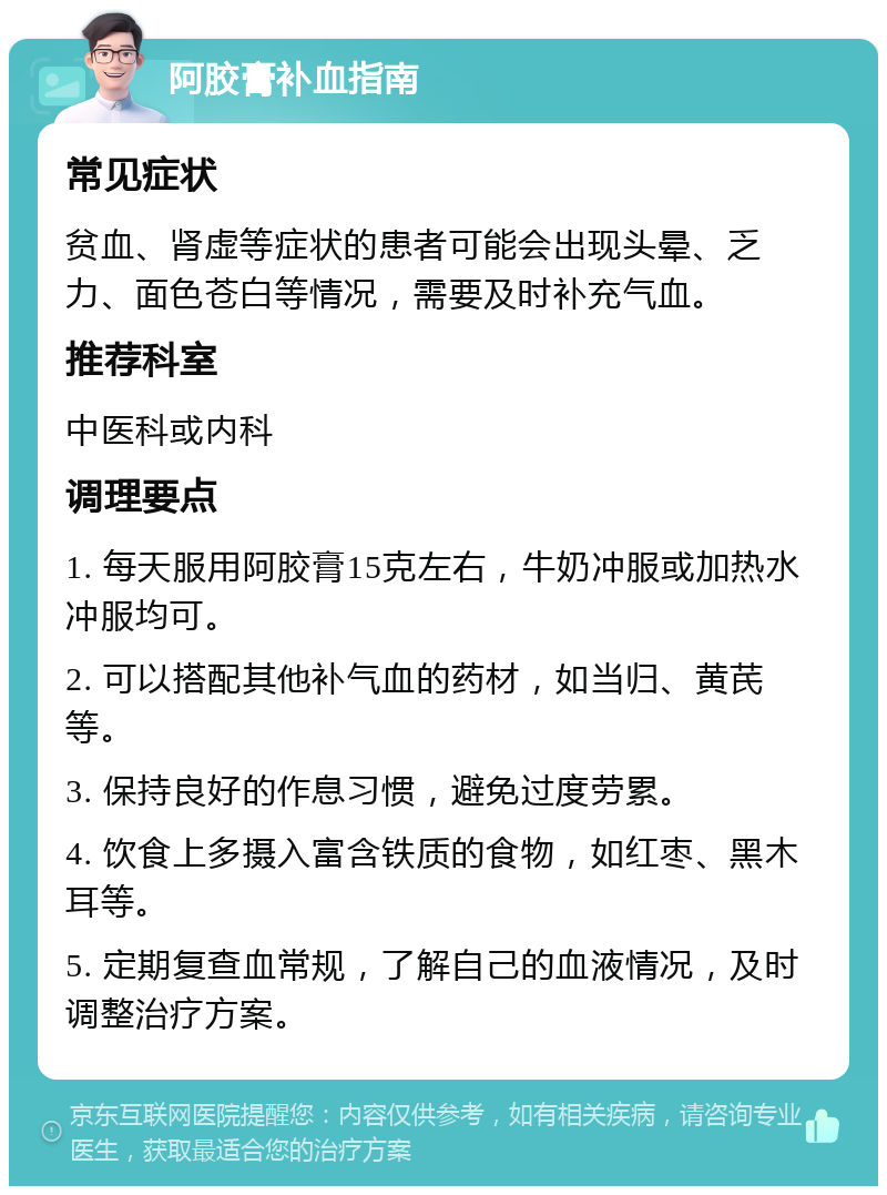 阿胶膏补血指南 常见症状 贫血、肾虚等症状的患者可能会出现头晕、乏力、面色苍白等情况，需要及时补充气血。 推荐科室 中医科或内科 调理要点 1. 每天服用阿胶膏15克左右，牛奶冲服或加热水冲服均可。 2. 可以搭配其他补气血的药材，如当归、黄芪等。 3. 保持良好的作息习惯，避免过度劳累。 4. 饮食上多摄入富含铁质的食物，如红枣、黑木耳等。 5. 定期复查血常规，了解自己的血液情况，及时调整治疗方案。