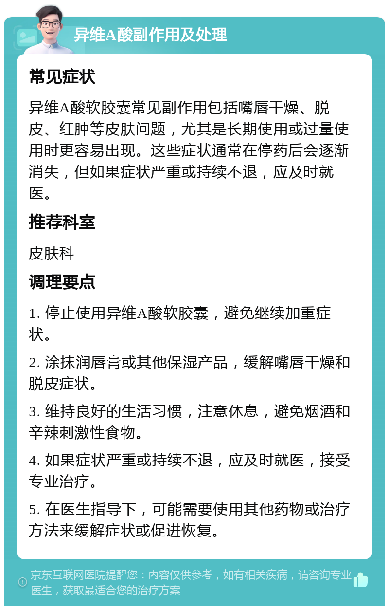 异维A酸副作用及处理 常见症状 异维A酸软胶囊常见副作用包括嘴唇干燥、脱皮、红肿等皮肤问题，尤其是长期使用或过量使用时更容易出现。这些症状通常在停药后会逐渐消失，但如果症状严重或持续不退，应及时就医。 推荐科室 皮肤科 调理要点 1. 停止使用异维A酸软胶囊，避免继续加重症状。 2. 涂抹润唇膏或其他保湿产品，缓解嘴唇干燥和脱皮症状。 3. 维持良好的生活习惯，注意休息，避免烟酒和辛辣刺激性食物。 4. 如果症状严重或持续不退，应及时就医，接受专业治疗。 5. 在医生指导下，可能需要使用其他药物或治疗方法来缓解症状或促进恢复。