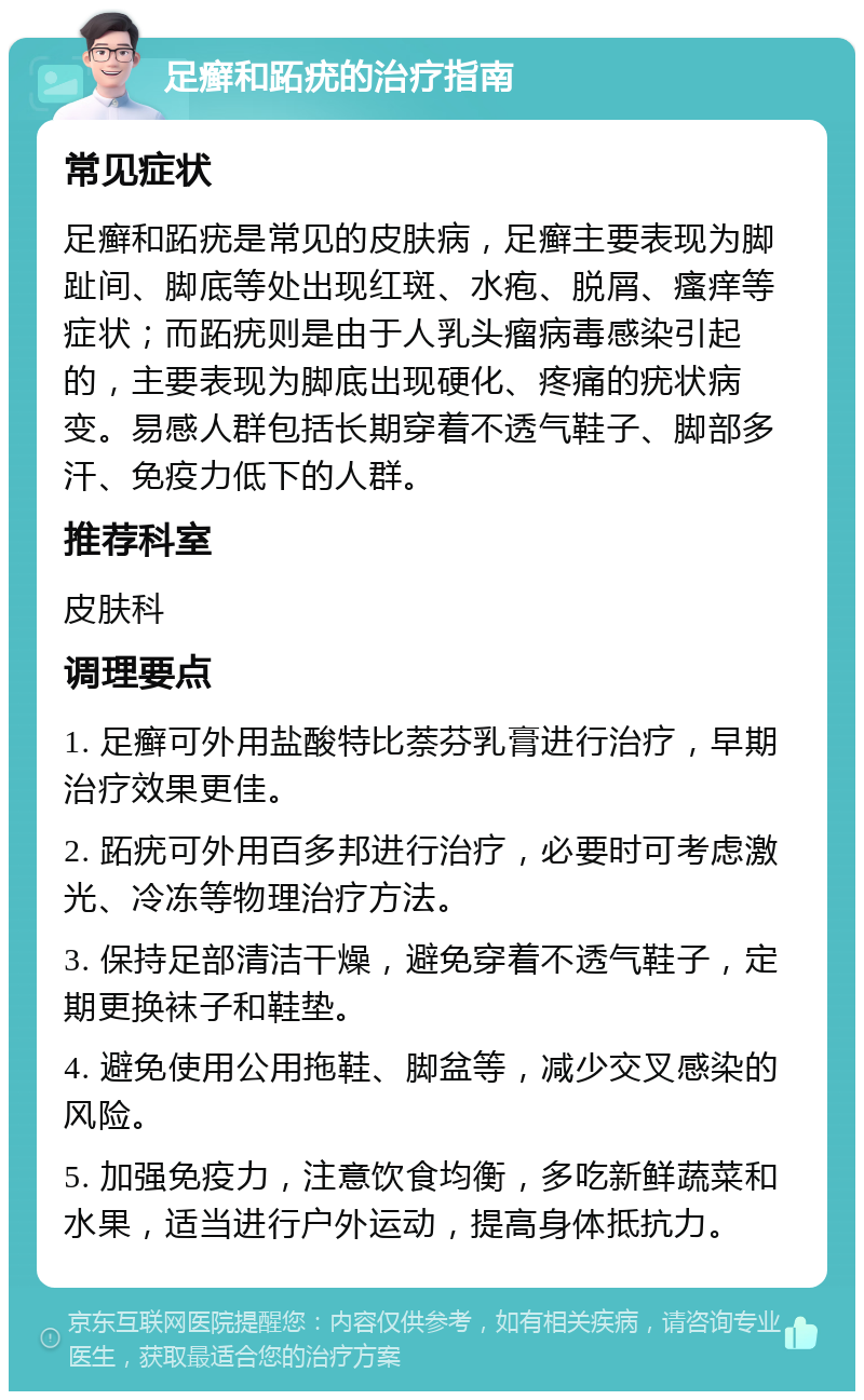 足癣和跖疣的治疗指南 常见症状 足癣和跖疣是常见的皮肤病，足癣主要表现为脚趾间、脚底等处出现红斑、水疱、脱屑、瘙痒等症状；而跖疣则是由于人乳头瘤病毒感染引起的，主要表现为脚底出现硬化、疼痛的疣状病变。易感人群包括长期穿着不透气鞋子、脚部多汗、免疫力低下的人群。 推荐科室 皮肤科 调理要点 1. 足癣可外用盐酸特比萘芬乳膏进行治疗，早期治疗效果更佳。 2. 跖疣可外用百多邦进行治疗，必要时可考虑激光、冷冻等物理治疗方法。 3. 保持足部清洁干燥，避免穿着不透气鞋子，定期更换袜子和鞋垫。 4. 避免使用公用拖鞋、脚盆等，减少交叉感染的风险。 5. 加强免疫力，注意饮食均衡，多吃新鲜蔬菜和水果，适当进行户外运动，提高身体抵抗力。