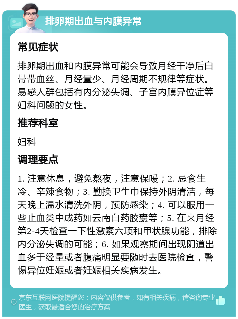 排卵期出血与内膜异常 常见症状 排卵期出血和内膜异常可能会导致月经干净后白带带血丝、月经量少、月经周期不规律等症状。易感人群包括有内分泌失调、子宫内膜异位症等妇科问题的女性。 推荐科室 妇科 调理要点 1. 注意休息，避免熬夜，注意保暖；2. 忌食生冷、辛辣食物；3. 勤换卫生巾保持外阴清洁，每天晚上温水清洗外阴，预防感染；4. 可以服用一些止血类中成药如云南白药胶囊等；5. 在来月经第2-4天检查一下性激素六项和甲状腺功能，排除内分泌失调的可能；6. 如果观察期间出现阴道出血多于经量或者腹痛明显要随时去医院检查，警惕异位妊娠或者妊娠相关疾病发生。