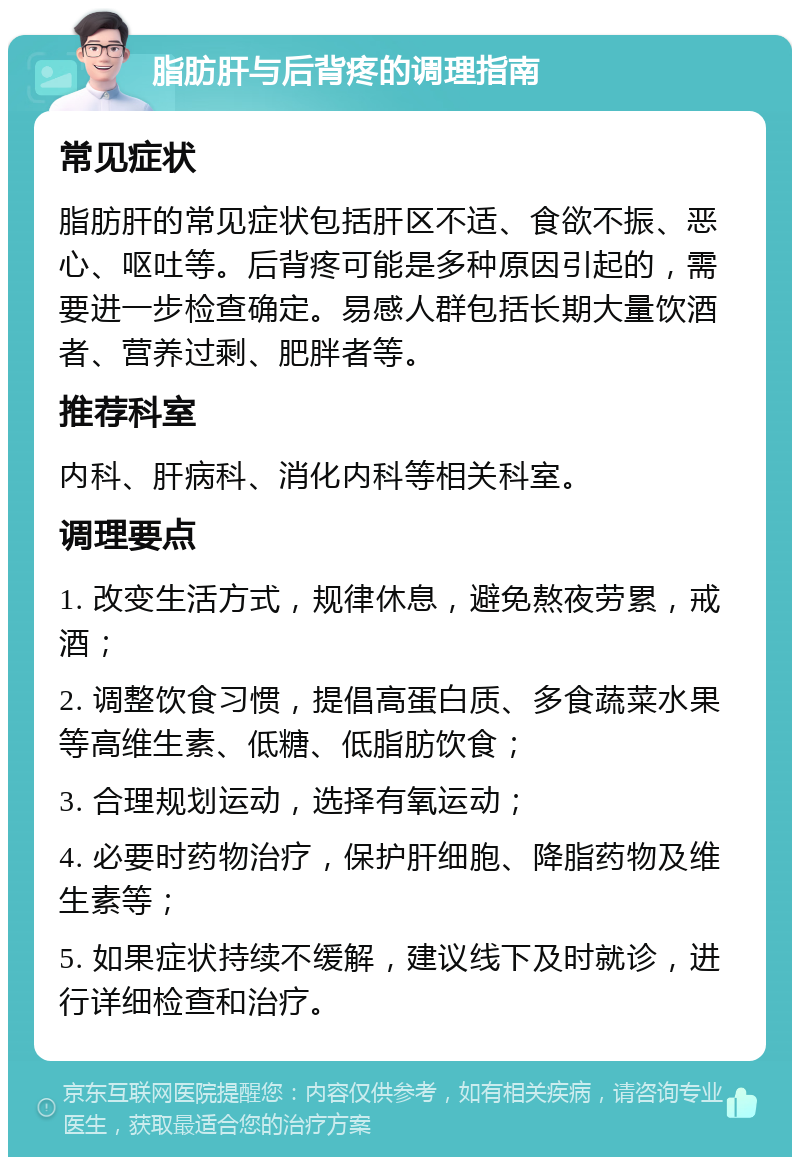 脂肪肝与后背疼的调理指南 常见症状 脂肪肝的常见症状包括肝区不适、食欲不振、恶心、呕吐等。后背疼可能是多种原因引起的，需要进一步检查确定。易感人群包括长期大量饮酒者、营养过剩、肥胖者等。 推荐科室 内科、肝病科、消化内科等相关科室。 调理要点 1. 改变生活方式，规律休息，避免熬夜劳累，戒酒； 2. 调整饮食习惯，提倡高蛋白质、多食蔬菜水果等高维生素、低糖、低脂肪饮食； 3. 合理规划运动，选择有氧运动； 4. 必要时药物治疗，保护肝细胞、降脂药物及维生素等； 5. 如果症状持续不缓解，建议线下及时就诊，进行详细检查和治疗。