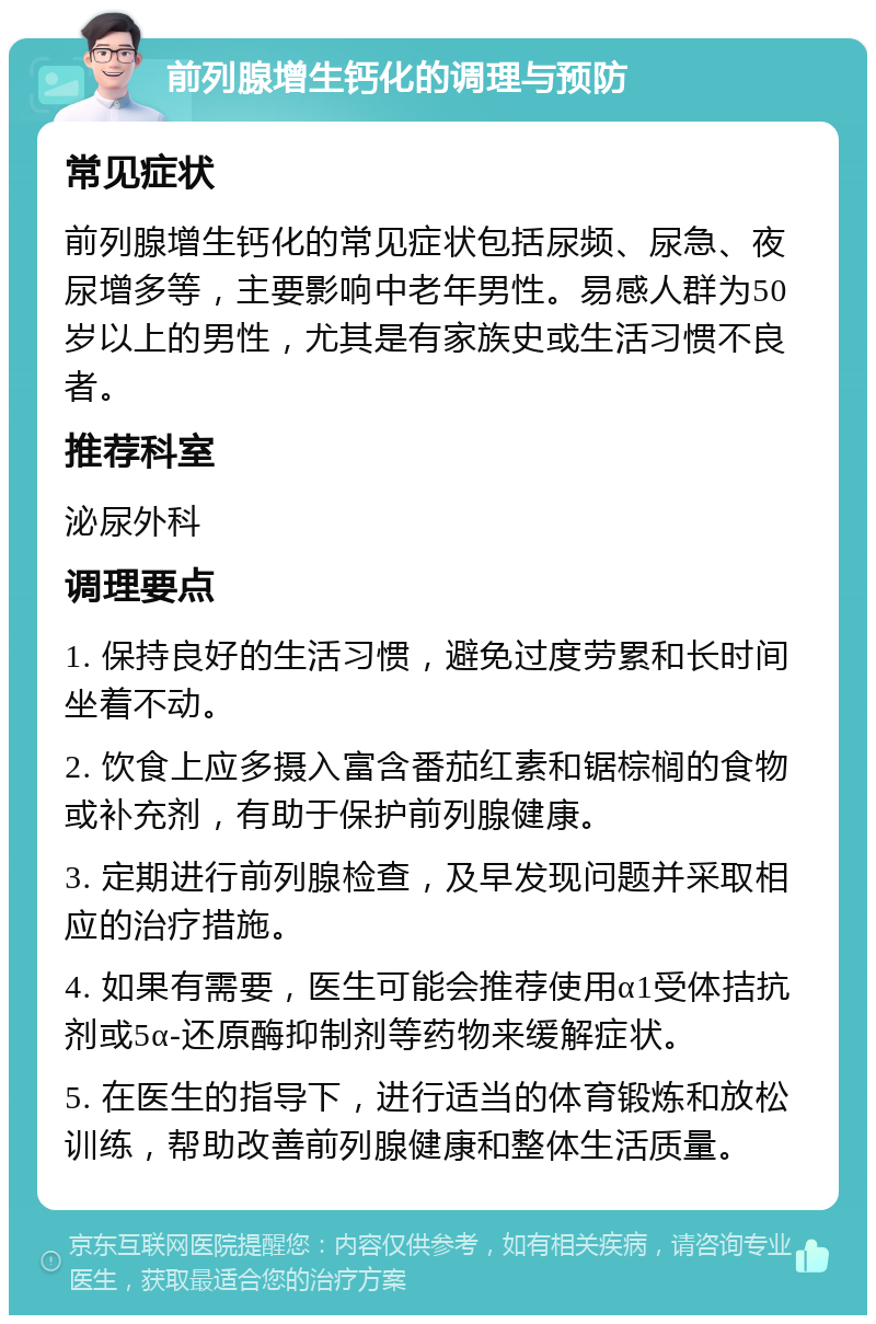 前列腺增生钙化的调理与预防 常见症状 前列腺增生钙化的常见症状包括尿频、尿急、夜尿增多等，主要影响中老年男性。易感人群为50岁以上的男性，尤其是有家族史或生活习惯不良者。 推荐科室 泌尿外科 调理要点 1. 保持良好的生活习惯，避免过度劳累和长时间坐着不动。 2. 饮食上应多摄入富含番茄红素和锯棕榈的食物或补充剂，有助于保护前列腺健康。 3. 定期进行前列腺检查，及早发现问题并采取相应的治疗措施。 4. 如果有需要，医生可能会推荐使用α1受体拮抗剂或5α-还原酶抑制剂等药物来缓解症状。 5. 在医生的指导下，进行适当的体育锻炼和放松训练，帮助改善前列腺健康和整体生活质量。