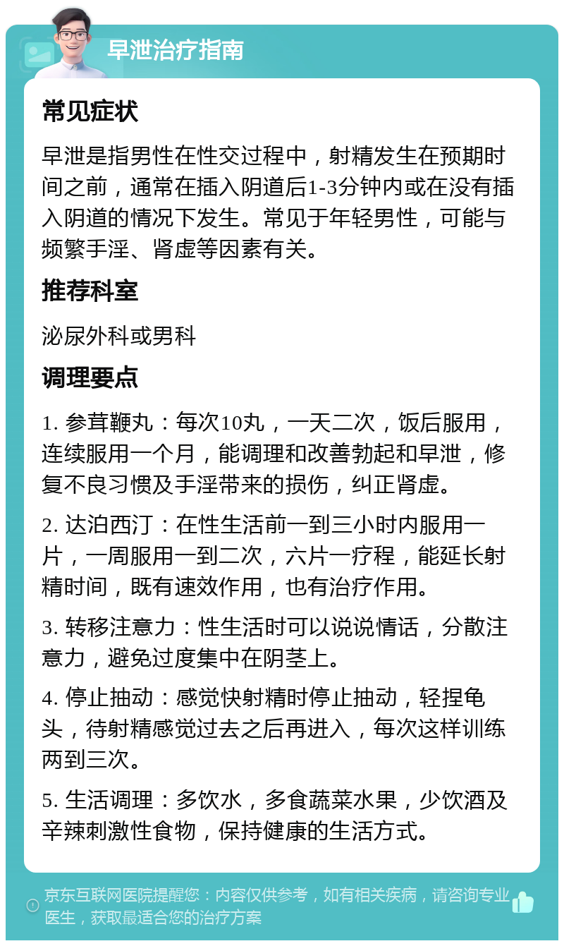 早泄治疗指南 常见症状 早泄是指男性在性交过程中，射精发生在预期时间之前，通常在插入阴道后1-3分钟内或在没有插入阴道的情况下发生。常见于年轻男性，可能与频繁手淫、肾虚等因素有关。 推荐科室 泌尿外科或男科 调理要点 1. 参茸鞭丸：每次10丸，一天二次，饭后服用，连续服用一个月，能调理和改善勃起和早泄，修复不良习惯及手淫带来的损伤，纠正肾虚。 2. 达泊西汀：在性生活前一到三小时内服用一片，一周服用一到二次，六片一疗程，能延长射精时间，既有速效作用，也有治疗作用。 3. 转移注意力：性生活时可以说说情话，分散注意力，避免过度集中在阴茎上。 4. 停止抽动：感觉快射精时停止抽动，轻捏龟头，待射精感觉过去之后再进入，每次这样训练两到三次。 5. 生活调理：多饮水，多食蔬菜水果，少饮酒及辛辣刺激性食物，保持健康的生活方式。