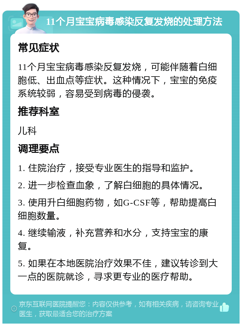 11个月宝宝病毒感染反复发烧的处理方法 常见症状 11个月宝宝病毒感染反复发烧，可能伴随着白细胞低、出血点等症状。这种情况下，宝宝的免疫系统较弱，容易受到病毒的侵袭。 推荐科室 儿科 调理要点 1. 住院治疗，接受专业医生的指导和监护。 2. 进一步检查血象，了解白细胞的具体情况。 3. 使用升白细胞药物，如G-CSF等，帮助提高白细胞数量。 4. 继续输液，补充营养和水分，支持宝宝的康复。 5. 如果在本地医院治疗效果不佳，建议转诊到大一点的医院就诊，寻求更专业的医疗帮助。