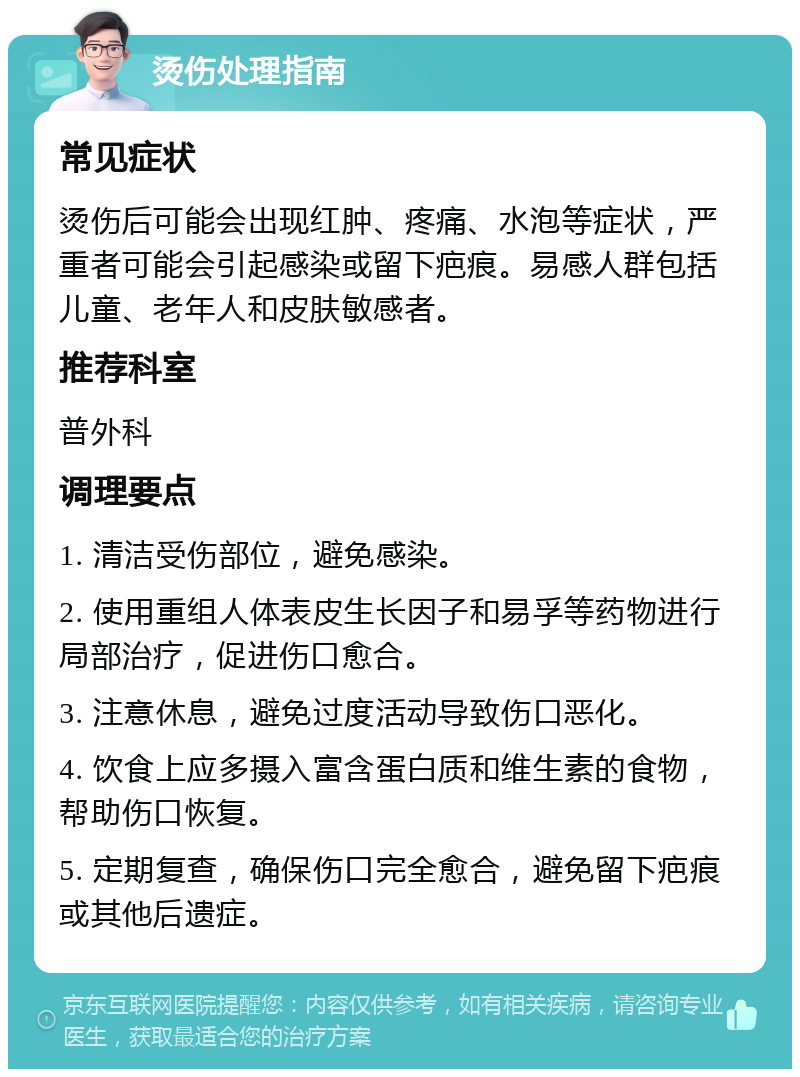 烫伤处理指南 常见症状 烫伤后可能会出现红肿、疼痛、水泡等症状，严重者可能会引起感染或留下疤痕。易感人群包括儿童、老年人和皮肤敏感者。 推荐科室 普外科 调理要点 1. 清洁受伤部位，避免感染。 2. 使用重组人体表皮生长因子和易孚等药物进行局部治疗，促进伤口愈合。 3. 注意休息，避免过度活动导致伤口恶化。 4. 饮食上应多摄入富含蛋白质和维生素的食物，帮助伤口恢复。 5. 定期复查，确保伤口完全愈合，避免留下疤痕或其他后遗症。