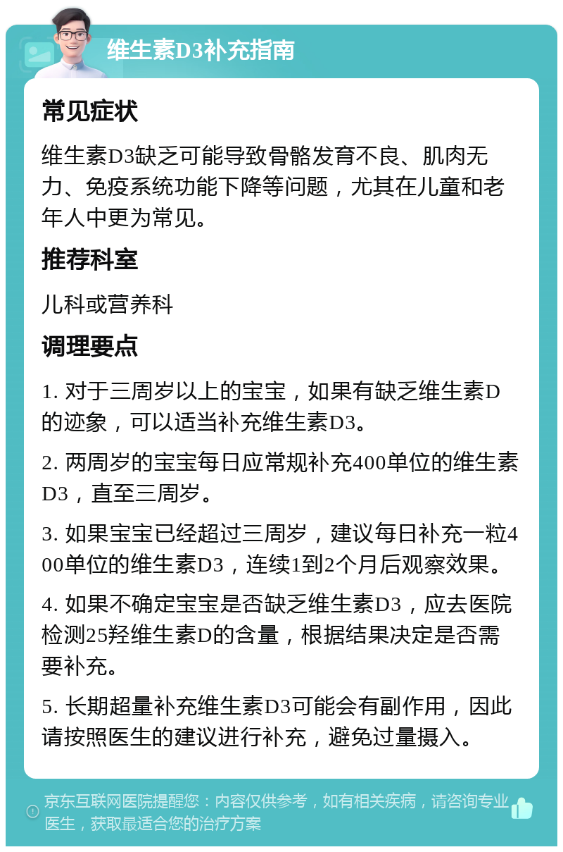 维生素D3补充指南 常见症状 维生素D3缺乏可能导致骨骼发育不良、肌肉无力、免疫系统功能下降等问题，尤其在儿童和老年人中更为常见。 推荐科室 儿科或营养科 调理要点 1. 对于三周岁以上的宝宝，如果有缺乏维生素D的迹象，可以适当补充维生素D3。 2. 两周岁的宝宝每日应常规补充400单位的维生素D3，直至三周岁。 3. 如果宝宝已经超过三周岁，建议每日补充一粒400单位的维生素D3，连续1到2个月后观察效果。 4. 如果不确定宝宝是否缺乏维生素D3，应去医院检测25羟维生素D的含量，根据结果决定是否需要补充。 5. 长期超量补充维生素D3可能会有副作用，因此请按照医生的建议进行补充，避免过量摄入。