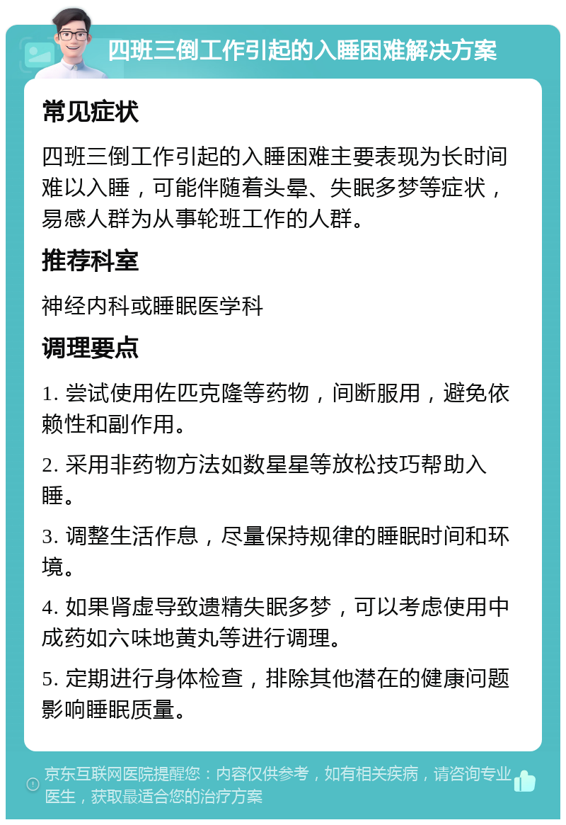 四班三倒工作引起的入睡困难解决方案 常见症状 四班三倒工作引起的入睡困难主要表现为长时间难以入睡，可能伴随着头晕、失眠多梦等症状，易感人群为从事轮班工作的人群。 推荐科室 神经内科或睡眠医学科 调理要点 1. 尝试使用佐匹克隆等药物，间断服用，避免依赖性和副作用。 2. 采用非药物方法如数星星等放松技巧帮助入睡。 3. 调整生活作息，尽量保持规律的睡眠时间和环境。 4. 如果肾虚导致遗精失眠多梦，可以考虑使用中成药如六味地黄丸等进行调理。 5. 定期进行身体检查，排除其他潜在的健康问题影响睡眠质量。