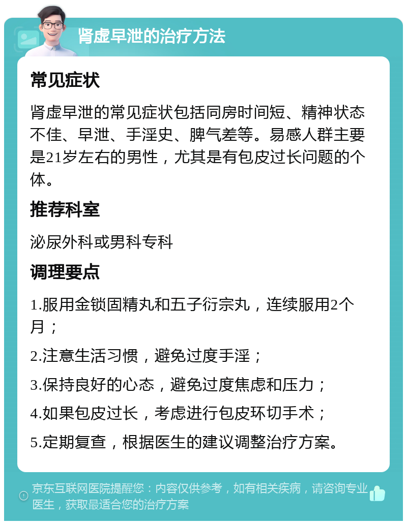 肾虚早泄的治疗方法 常见症状 肾虚早泄的常见症状包括同房时间短、精神状态不佳、早泄、手淫史、脾气差等。易感人群主要是21岁左右的男性，尤其是有包皮过长问题的个体。 推荐科室 泌尿外科或男科专科 调理要点 1.服用金锁固精丸和五子衍宗丸，连续服用2个月； 2.注意生活习惯，避免过度手淫； 3.保持良好的心态，避免过度焦虑和压力； 4.如果包皮过长，考虑进行包皮环切手术； 5.定期复查，根据医生的建议调整治疗方案。