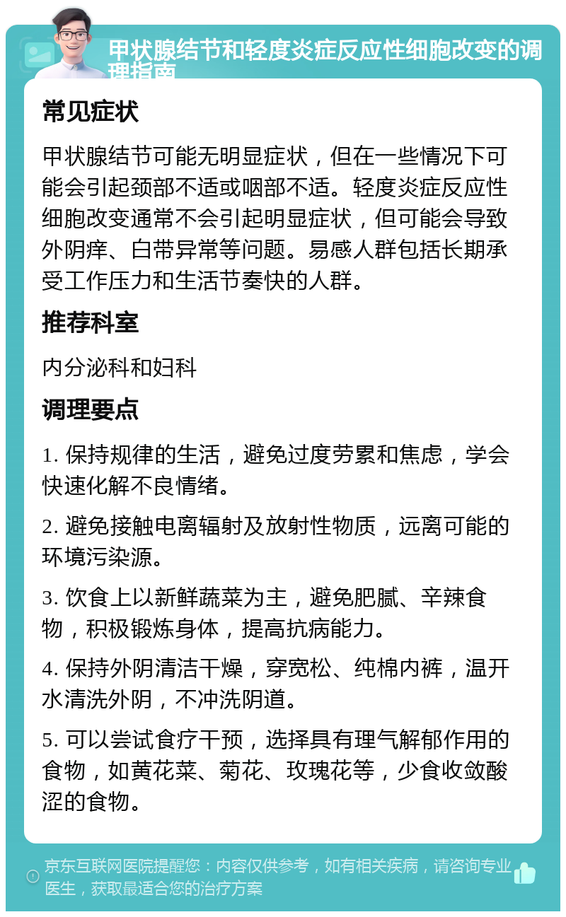 甲状腺结节和轻度炎症反应性细胞改变的调理指南 常见症状 甲状腺结节可能无明显症状，但在一些情况下可能会引起颈部不适或咽部不适。轻度炎症反应性细胞改变通常不会引起明显症状，但可能会导致外阴痒、白带异常等问题。易感人群包括长期承受工作压力和生活节奏快的人群。 推荐科室 内分泌科和妇科 调理要点 1. 保持规律的生活，避免过度劳累和焦虑，学会快速化解不良情绪。 2. 避免接触电离辐射及放射性物质，远离可能的环境污染源。 3. 饮食上以新鲜蔬菜为主，避免肥腻、辛辣食物，积极锻炼身体，提高抗病能力。 4. 保持外阴清洁干燥，穿宽松、纯棉内裤，温开水清洗外阴，不冲洗阴道。 5. 可以尝试食疗干预，选择具有理气解郁作用的食物，如黄花菜、菊花、玫瑰花等，少食收敛酸涩的食物。