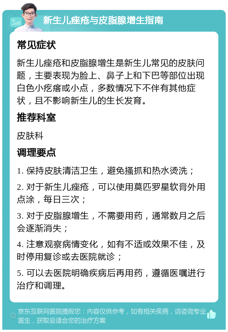 新生儿痤疮与皮脂腺增生指南 常见症状 新生儿痤疮和皮脂腺增生是新生儿常见的皮肤问题，主要表现为脸上、鼻子上和下巴等部位出现白色小疙瘩或小点，多数情况下不伴有其他症状，且不影响新生儿的生长发育。 推荐科室 皮肤科 调理要点 1. 保持皮肤清洁卫生，避免搔抓和热水烫洗； 2. 对于新生儿痤疮，可以使用莫匹罗星软膏外用点涂，每日三次； 3. 对于皮脂腺增生，不需要用药，通常数月之后会逐渐消失； 4. 注意观察病情变化，如有不适或效果不佳，及时停用复诊或去医院就诊； 5. 可以去医院明确疾病后再用药，遵循医嘱进行治疗和调理。