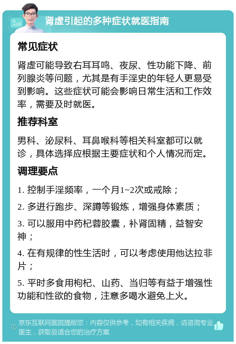 肾虚引起的多种症状就医指南 常见症状 肾虚可能导致右耳耳鸣、夜尿、性功能下降、前列腺炎等问题，尤其是有手淫史的年轻人更易受到影响。这些症状可能会影响日常生活和工作效率，需要及时就医。 推荐科室 男科、泌尿科、耳鼻喉科等相关科室都可以就诊，具体选择应根据主要症状和个人情况而定。 调理要点 1. 控制手淫频率，一个月1~2次或戒除； 2. 多进行跑步、深蹲等锻炼，增强身体素质； 3. 可以服用中药杞蓉胶囊，补肾固精，益智安神； 4. 在有规律的性生活时，可以考虑使用他达拉非片； 5. 平时多食用枸杞、山药、当归等有益于增强性功能和性欲的食物，注意多喝水避免上火。