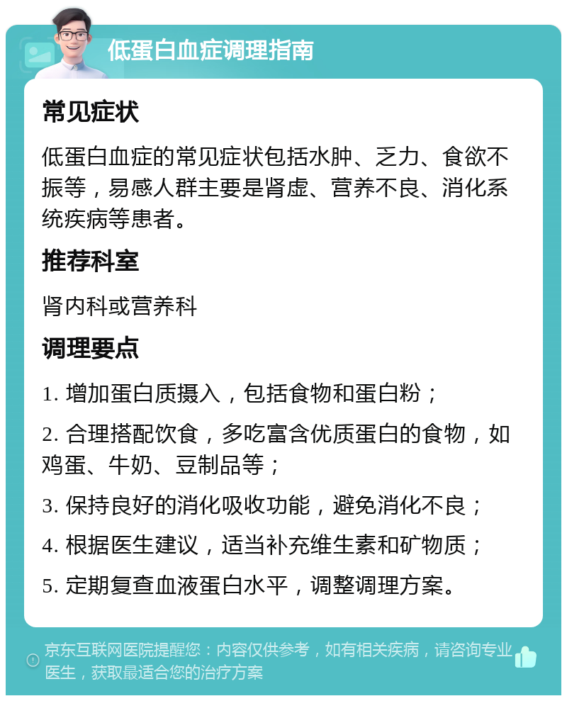 低蛋白血症调理指南 常见症状 低蛋白血症的常见症状包括水肿、乏力、食欲不振等，易感人群主要是肾虚、营养不良、消化系统疾病等患者。 推荐科室 肾内科或营养科 调理要点 1. 增加蛋白质摄入，包括食物和蛋白粉； 2. 合理搭配饮食，多吃富含优质蛋白的食物，如鸡蛋、牛奶、豆制品等； 3. 保持良好的消化吸收功能，避免消化不良； 4. 根据医生建议，适当补充维生素和矿物质； 5. 定期复查血液蛋白水平，调整调理方案。