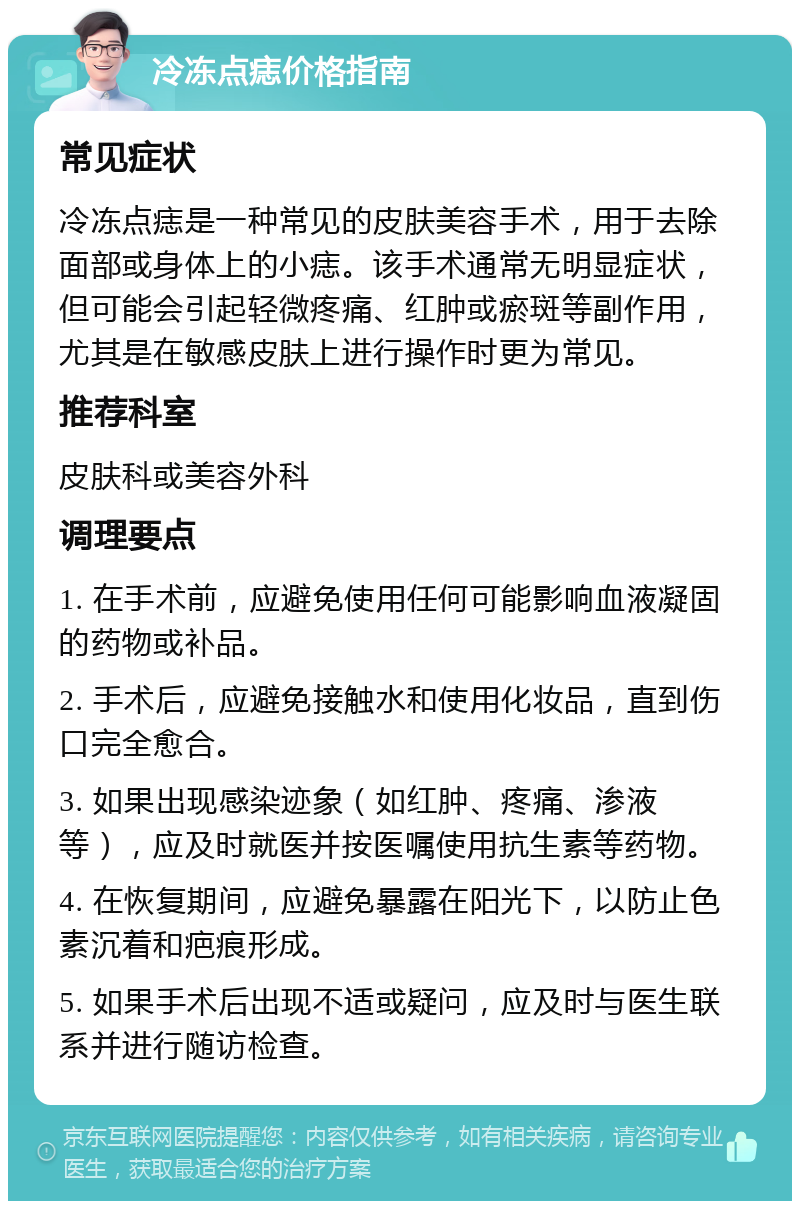 冷冻点痣价格指南 常见症状 冷冻点痣是一种常见的皮肤美容手术，用于去除面部或身体上的小痣。该手术通常无明显症状，但可能会引起轻微疼痛、红肿或瘀斑等副作用，尤其是在敏感皮肤上进行操作时更为常见。 推荐科室 皮肤科或美容外科 调理要点 1. 在手术前，应避免使用任何可能影响血液凝固的药物或补品。 2. 手术后，应避免接触水和使用化妆品，直到伤口完全愈合。 3. 如果出现感染迹象（如红肿、疼痛、渗液等），应及时就医并按医嘱使用抗生素等药物。 4. 在恢复期间，应避免暴露在阳光下，以防止色素沉着和疤痕形成。 5. 如果手术后出现不适或疑问，应及时与医生联系并进行随访检查。