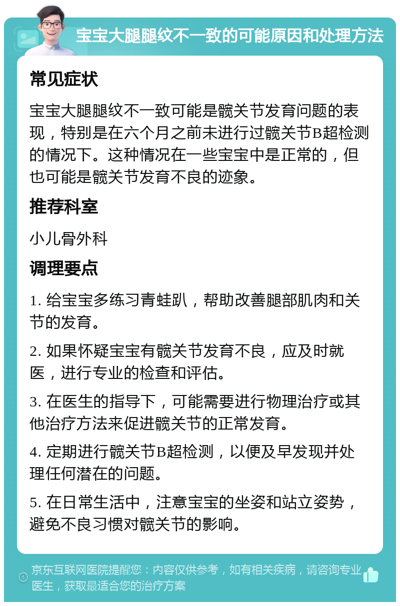 宝宝大腿腿纹不一致的可能原因和处理方法 常见症状 宝宝大腿腿纹不一致可能是髋关节发育问题的表现，特别是在六个月之前未进行过髋关节B超检测的情况下。这种情况在一些宝宝中是正常的，但也可能是髋关节发育不良的迹象。 推荐科室 小儿骨外科 调理要点 1. 给宝宝多练习青蛙趴，帮助改善腿部肌肉和关节的发育。 2. 如果怀疑宝宝有髋关节发育不良，应及时就医，进行专业的检查和评估。 3. 在医生的指导下，可能需要进行物理治疗或其他治疗方法来促进髋关节的正常发育。 4. 定期进行髋关节B超检测，以便及早发现并处理任何潜在的问题。 5. 在日常生活中，注意宝宝的坐姿和站立姿势，避免不良习惯对髋关节的影响。