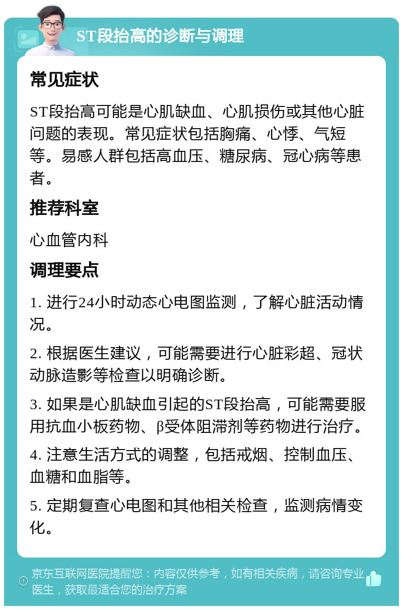 ST段抬高的诊断与调理 常见症状 ST段抬高可能是心肌缺血、心肌损伤或其他心脏问题的表现。常见症状包括胸痛、心悸、气短等。易感人群包括高血压、糖尿病、冠心病等患者。 推荐科室 心血管内科 调理要点 1. 进行24小时动态心电图监测，了解心脏活动情况。 2. 根据医生建议，可能需要进行心脏彩超、冠状动脉造影等检查以明确诊断。 3. 如果是心肌缺血引起的ST段抬高，可能需要服用抗血小板药物、β受体阻滞剂等药物进行治疗。 4. 注意生活方式的调整，包括戒烟、控制血压、血糖和血脂等。 5. 定期复查心电图和其他相关检查，监测病情变化。