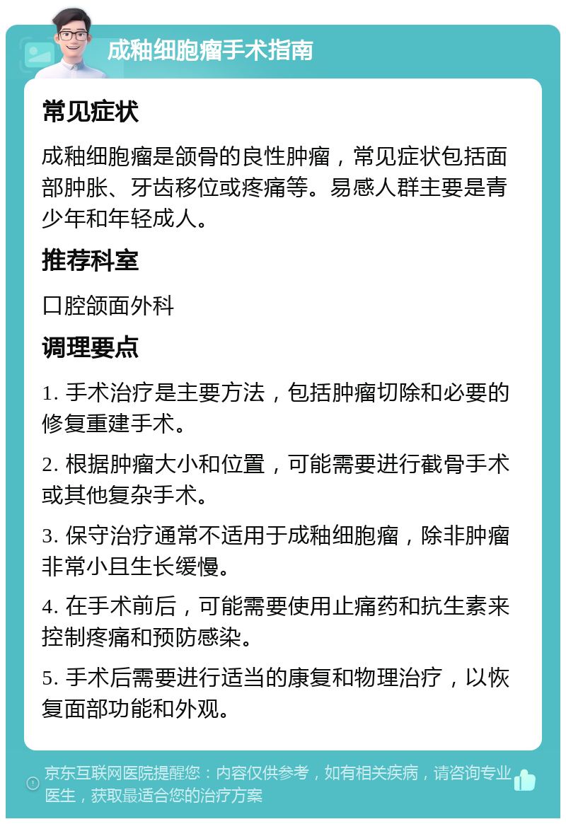 成釉细胞瘤手术指南 常见症状 成釉细胞瘤是颌骨的良性肿瘤，常见症状包括面部肿胀、牙齿移位或疼痛等。易感人群主要是青少年和年轻成人。 推荐科室 口腔颌面外科 调理要点 1. 手术治疗是主要方法，包括肿瘤切除和必要的修复重建手术。 2. 根据肿瘤大小和位置，可能需要进行截骨手术或其他复杂手术。 3. 保守治疗通常不适用于成釉细胞瘤，除非肿瘤非常小且生长缓慢。 4. 在手术前后，可能需要使用止痛药和抗生素来控制疼痛和预防感染。 5. 手术后需要进行适当的康复和物理治疗，以恢复面部功能和外观。