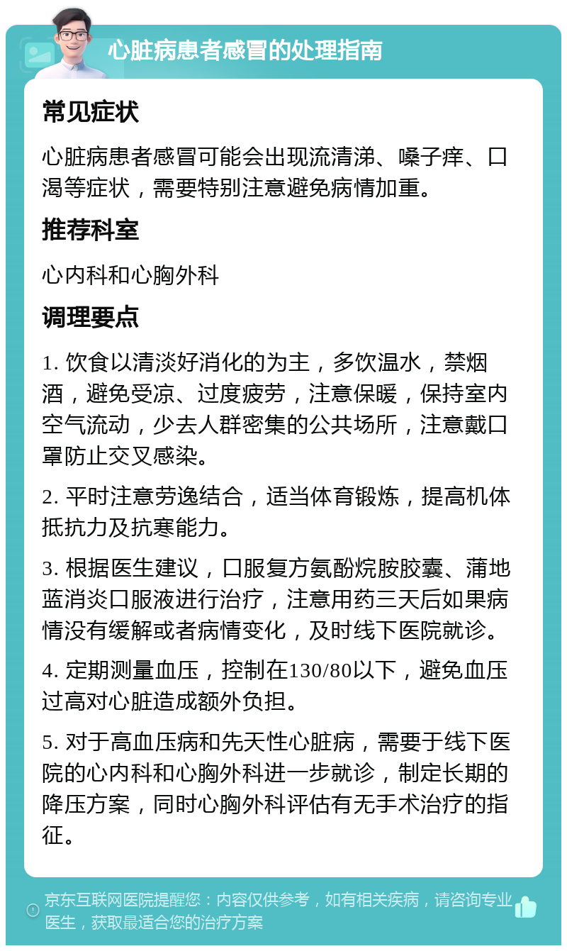 心脏病患者感冒的处理指南 常见症状 心脏病患者感冒可能会出现流清涕、嗓子痒、口渴等症状，需要特别注意避免病情加重。 推荐科室 心内科和心胸外科 调理要点 1. 饮食以清淡好消化的为主，多饮温水，禁烟酒，避免受凉、过度疲劳，注意保暖，保持室内空气流动，少去人群密集的公共场所，注意戴口罩防止交叉感染。 2. 平时注意劳逸结合，适当体育锻炼，提高机体抵抗力及抗寒能力。 3. 根据医生建议，口服复方氨酚烷胺胶囊、蒲地蓝消炎口服液进行治疗，注意用药三天后如果病情没有缓解或者病情变化，及时线下医院就诊。 4. 定期测量血压，控制在130/80以下，避免血压过高对心脏造成额外负担。 5. 对于高血压病和先天性心脏病，需要于线下医院的心内科和心胸外科进一步就诊，制定长期的降压方案，同时心胸外科评估有无手术治疗的指征。