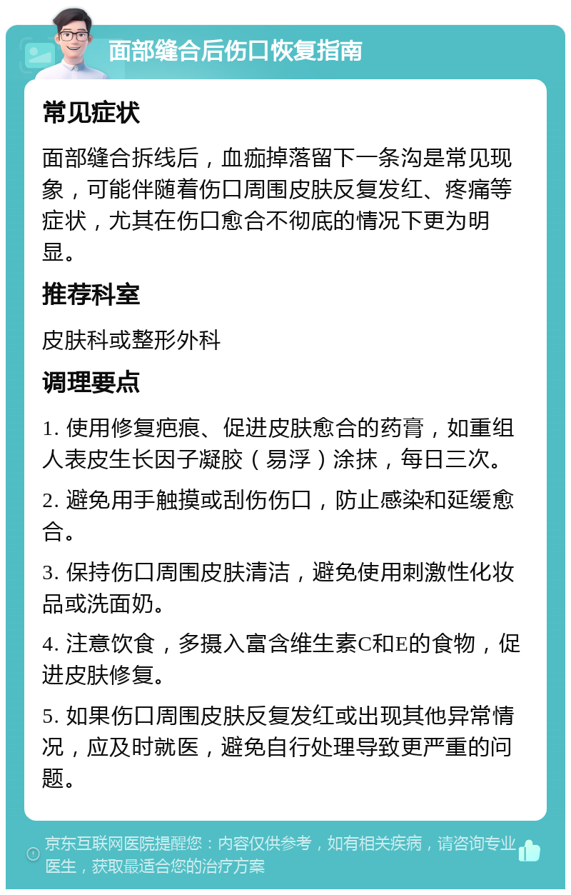 面部缝合后伤口恢复指南 常见症状 面部缝合拆线后，血痂掉落留下一条沟是常见现象，可能伴随着伤口周围皮肤反复发红、疼痛等症状，尤其在伤口愈合不彻底的情况下更为明显。 推荐科室 皮肤科或整形外科 调理要点 1. 使用修复疤痕、促进皮肤愈合的药膏，如重组人表皮生长因子凝胶（易浮）涂抹，每日三次。 2. 避免用手触摸或刮伤伤口，防止感染和延缓愈合。 3. 保持伤口周围皮肤清洁，避免使用刺激性化妆品或洗面奶。 4. 注意饮食，多摄入富含维生素C和E的食物，促进皮肤修复。 5. 如果伤口周围皮肤反复发红或出现其他异常情况，应及时就医，避免自行处理导致更严重的问题。